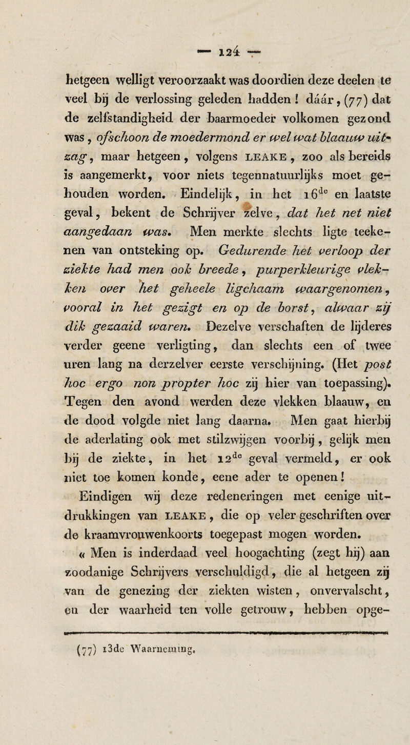 hetgeen welligt veroorzaakt was dooi’dien deze deelen te veel bij de verlossing geleden hadden! daar, (77) dat de zelfstandigheid der baarmoeder volkomen gezond was, ofschoon de moedermond er wel wat hlaauw uit* zag, maar hetgeen , volgens LEAiCE , zoo als bereids is aangemerkt, voor niets tegennatuurlijks moet ge¬ houden worden. Eindelijk, in het 1en laatste geval, bekent de Schrijver zelve, dat het net niet aangedaan was» Men merkte slechts ligte teeke- nen van ontsteking op. Gedurende het i^erloop der ziehte had men ooh breede, purperkleurige i^leh-^ ken over het geheele ligchaam waargenomen, vooral in het gezigt en op de horst ^ alwaar zij dik gezaaid waren. Dezelve verschaften de lijderes verder geene verligting, dan slechts een of twee uren lang na derzelver eerste verschijning. (Het post hoe ergo non propter hoe zij hier van toepassing)* Tegen den avond werden deze vlekken blaauw, en de dood volgde niet lang daarna. Men gaat hierbij de aderlating ook met stilzwijgen voorbg , gelgk men bij de ziekte, in het 12^® geval vermeld, er ook niet toe komen konde, eene ader te openen! Eindigen wij deze redeneringen met eenige uit¬ drukkingen van LEAKE , die op veler geschriften over de kraamvrouwenkoorts toegepast mogen worden. « Men is inderdaad veel hoogachting (zegt hij) aan zoodanige Schrijvers verschuldigd, die al hetgeen z^ van de genezing der ziekten wisten, onvervalscht, en der waarheid ten volle getrouw, hebben opge- i3de Waarneming.