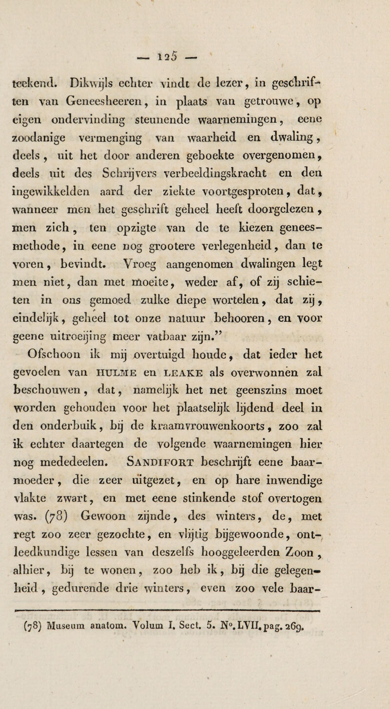 ten van Geneesheeren, in plaats van getrouwe, op eigen ondervinding steunende waarnemingen, eene zoodanige vermenging van waarheid en dwaling, deels , uit het door anderen geboekte overgenomen, deels uit des Schrijvers verbeeldingskracht en den ingewikkelde!! aard der ziekte voortgesproten, dat, wanneer men het geschrift geheel heeft doorgelezen , men zich, ten opzigte van de te kiezen genees¬ methode, in eene nog grootere verlegenheid, dan te voren, bevindt. Vroeg aangenomen dwalingen legt men niet, dan met moeite, weder af, of zij schie¬ ten in ons gemoed zulke diepe wortelen, dat zij, eindelijk, geheel tot onze natuur behooren, en voor geene uitroeijing meer vatbaar zijn.” Ofschoon ik mij overtuigd boude, dat ieder het gevoelen van hulme en leake als overwonnen zal beschouwen, dat, namelijk het net geenszins moet worden gehouden voor het plaatselijk lijdend deel in den onderbuik, b j de kraamvrouwenkoorts, zoo zal ik echter daartegen de volgende waarnemingen hier nog mededeelen. Sandifort beschrijft eene baar¬ moeder, die zeer uitgezet, en op hare inwendige vlakte zwart, en met eene stinkende stof overtogen was. (78) Gewoon zijnde, des winters, de, met regt zoo zeer gezochte, en vlijtig bijgewoonde, ont¬ leedkundige lessen van deszelfs hooggeleerden Zoon , alhier, bij te wonen, zoo heb ik, bij die gelegen¬ heid , gedurende drie winters, even zoo vele baar- (78) Museum aaatom. Volum I, Sect. 5. ]Nf®.LVII,pag, 269,