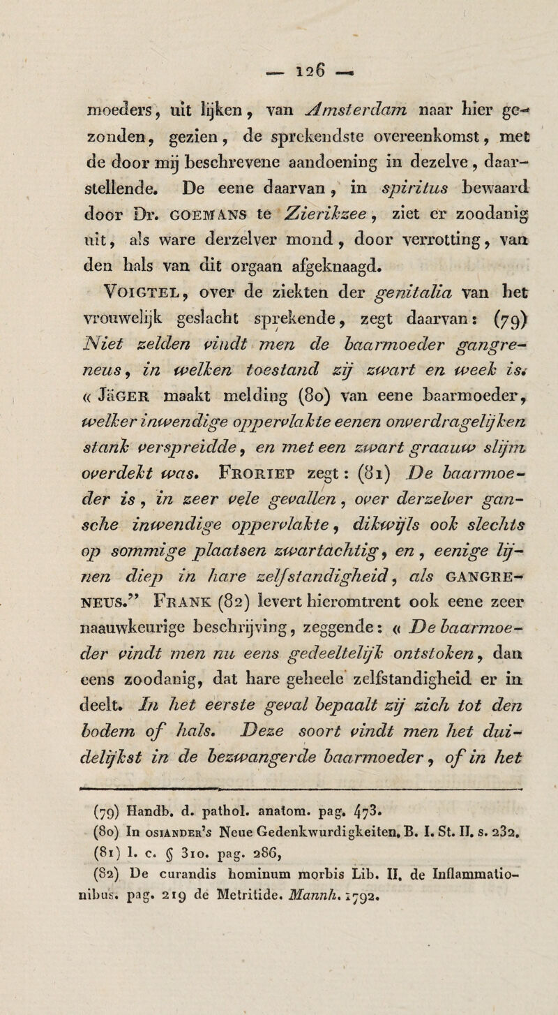 moeders, uit lijken, van Amsterdam naar hier ge-* zonden, gezien, de sprekendste overeenkomst, met de door mij beschi’evene aandoening in dezelve , daar- stellende, De eene daarvan, in spiritus bewaard door Dr. GOEM4NS te Zierihzee ^ ziet er zoodanig uit, als ware derzelver mond, door verrotting, vaa den hals van dit orgaan afgeknaagd. VoiGTEL, over de ziekten der genitalia van het vrouwelijk geslacht sprekende, zegt daarvan: (79) Niet zelden piudt men de baarmoeder gangre^ neus ^ in welken toestand zij zwart en week isi « JaGER maakt melding (80) van eene baarmoeder, welker inwendige oppervlakte eenen onverdragelijken stank verspreidde, en met een zwart graauw slijiTL overdekt was* Froriep zegt: (81) De baarmoe¬ der is , in zeer vAg gevallen, over derzelver gan- sche inwendige oppervlakte, dikwijls ook slechts op sommige plaatsen zwartachtig ^ en ^ eenige lij¬ nen diep in hare zelfstandigheid ^ als GANGRE¬ NEUS.’^ Frank (82) levert hieromtrent ook eene zeer naauwkeurige beschrijving, zeggende: « De baarmoe¬ der vindt men nu eens gedeeltelijk ontstoken, dan eens zoodanig, dat hare geheele zelfstandigheid er in deelt. In het eerste geval bepaalt zij zich tot den bodem of hals. Deze soort vindt men het dui¬ delijkst in de bezwangerde baarmoeder, of in het (79) Handb, d. pathol. anatom. pag, 473. (80) In osiander’s Neue Gedenkwurdigkeiten, B. I. St. II. s. 282. (81) I. c. § 3io. pag. 286, (82) De curandis hominum morbis Lib. II, de Inflammalio- nib us. pag, 219 de Metritide. AZüttztïA. 1792.