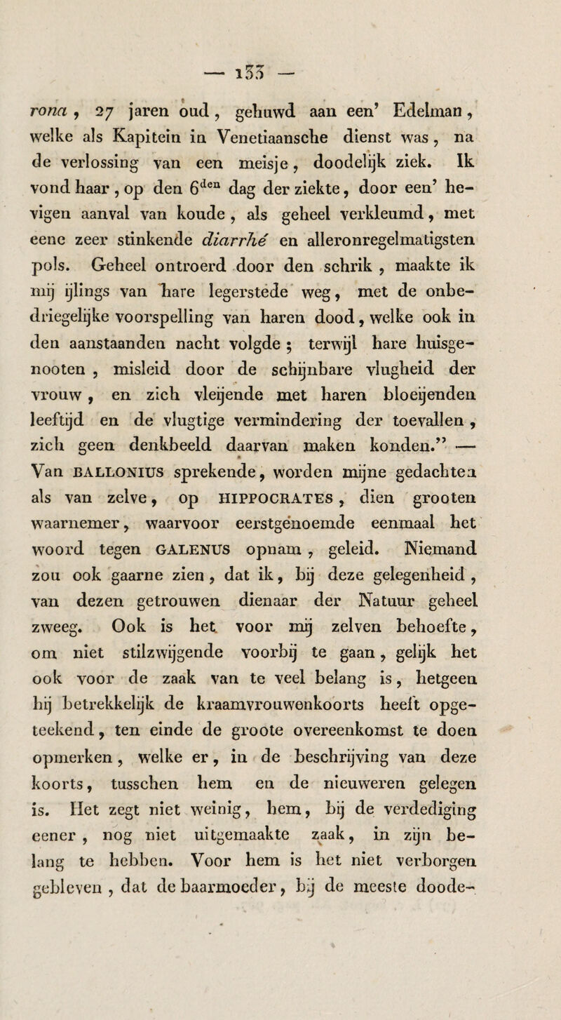 — i55 — rona , 27 jaren oud , gehuwd aan een’ Edelman, welke als Kapitein in Venetiaansche dienst was, na de verlossing van een meisje, doodelijk ziek. Ik vond haar , op den 6^®^ dag der ziekte, door een’ he- vigen aanval van koude , als geheel verkleumd, met eene zeer stinkende diarrhé en alleronregelmatigsten pols. Geheel ontroerd door den schrik , maakte ik mij ijlings van liare legerstede weg, met de onbe- driegelijke voorspelling van haren dood, welke ook in den aanstaanden nacht volgde ; terwijl hare huisge- nooten , misleid door de schijnbare vlugheid der vrouw, en zich vleijende met haren bloeijenden leeftijd en de vlugtige vermindering der toevallen , zich geen denkbeeld daarvan maken konden.” •— Van BALLONius sprekende, worden mijne gedachten als van zelve, op HIPPOCRATES, dien grooten waarnemer, waarvoor eei’stge'noemde eenmaal het woord tegen GALENUS opnam , geleid. Niemand zou ook gaarne zien , dat ik, bij deze gelegenheid , van dezen getrouwen dienaar der Natuur geheel zweeg. Ook is het voor mg zelven behoefte, om niet stilzwijgende voorbij te gaan, gelijk het ook voor de zaak van te veel belang is, hetgeen hij betrekkelijk de ki'aamvrouwenkobrts heeft opge- teekend, ten einde de groote overeenkomst te doen opmerken, welke er, in de beschrijving van deze koorts, tusschen hem en de nieuweren gelegen is. Het zegt niet weinig, hem, bij de verdediging eener , nog niet uitgemaakte zaak, in zijn be¬ lang te hebben. Voor hem is het niet verborgen gebleven , dat de baarmoeder, bij de meeste doode-