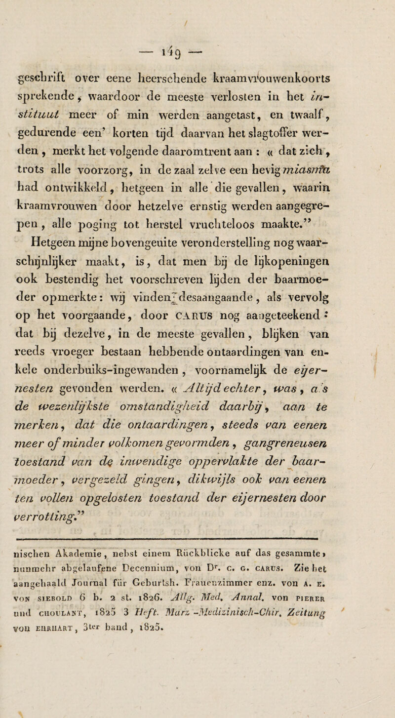 gescLrift over eene heerscbende kraamvi'ouvvenkoovts sprekende^ waardoor de meeste verloslea in bet in-^ stituut meer of min werden aangetast, en twaalf, gedurende een’ korten tijd daarvan bet slagtoffer wer¬ den , merkt bet volgende daaromtrent aan : « dat zicb , trots alle voorzorg, in de zaal zelve een bevigTTzfas?/?^^ bad ontwikkeld, hetgeen in alle die gevallen, waarin kraamvrouwen door hetzelve ernstig werden aangegre¬ pen , alle poging tot herstel vruchteloos maakte.” Hetgeen mijne bovengeuite veronderstelling nog waar¬ schijnlijker maakt, is, dat men bij de lijkopeningen ook bestendig bet voorschreven Igden der baarmoe¬ der opmerkte: wij vindeiijdesaangaande, als vervolg op het voorgaande, door CARUS nog aangeteekend • dat bij dezelve, in de meeste gevallen , blijken van reeds vroeger bestaan hebbende ontaardingen van en¬ kele onderbuiks-ingewanden , voornamelgk de eijer- nesten gevonden werden, « Altijd echter ^ was y a 's de wezenlijkste omstandigheid daarbij y aan te merken y dat die ontaardingen y steeds aan eenen meer of minder volkomen geaormden , gangreneusen toestand aan d^ inwendige oppervlakte der haar-- moeder, vergezeld gingen, dikwijls ook van eenen ten vollen opgelosten toestand der eijernesten door verrotting^ nischen Akademie , neLst einera Rückblicke auf das gesamrate» ïmnmehr abgelaufjene Decennium, voii D''. c. g. carus. Zie bet aansehaald Journal fiir Geburlsh. Frauenzimmer enz. von A. e. o 1 VON siEBOLD 6 b. 2 st. 1826. AUg- Mecl, Annal, von pieker und ciiouLANT, 1825 3 Heft. Marz -Medizinisch-Cliir, Zeitung vou EiifiiiART, 3a‘r band, iSzS.