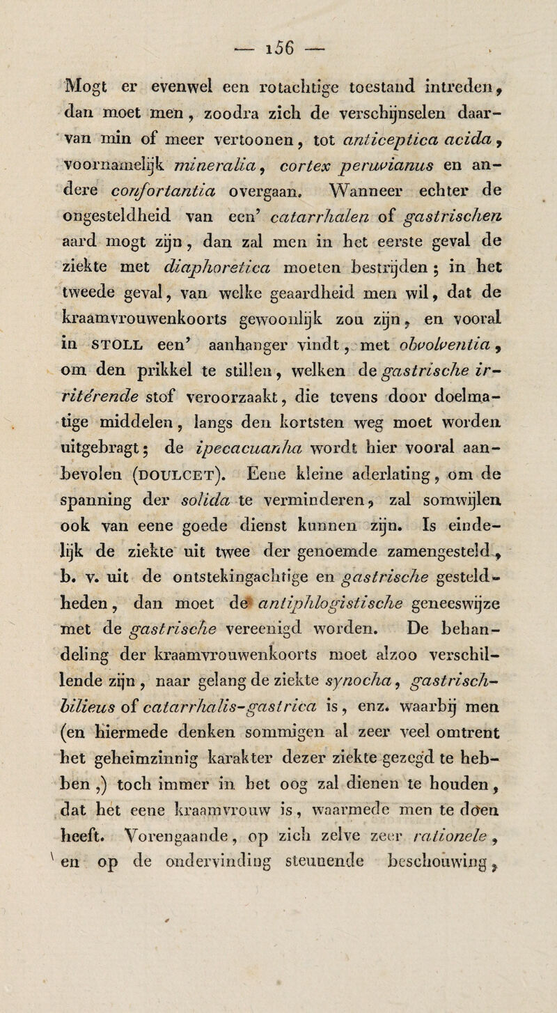 Mogt er evenwel een rotaclidge toestand intreden, dan moet men , zoodra zich de verschijnselen daar¬ van min of meer vertoonen , tot aniiceptica acida , vooi'namel^k mineraUa ^ cortex penwianus en an¬ dere confortantia overgaan. Wanneer echter de ongesteldheid van een’ catarrJialen of gastrisclien aard mogt zijn, dan zal men in het eerste geval de ziekte met diaphoretica moeten bestrijden 5 in het tweede geval, van welke geaardheid men wil, dat de kraamvrouwenkoorts gewooiilijk zou zijn, en vooral in STOLL een’ aanhanger vindt, met ohvoheiitia, om den prikkel te stillen , welken gastrische ritérende stof veroorzaakt, die tevens door doelma¬ tige middelen, langs den kortsten weg moet worden uitgebragt; de ipecacuanha wordt hier vooral aan¬ bevolen (doulcet). Eene kleine aderlating, om de spanning der solida te verminderen, zal somwijlen ook van eene goede dienst kunnen zijn. Is einde¬ lijk de ziekte' uit twee der genoemde zamengesteld-, b. V. uit de ontstekingachtige en gastrische gesteld¬ heden , dan moet de^ antiphlogistische geneeswijze met de gastrische vereenigd worden. De behan¬ deling der kraamvrouwenkoorts moet alzoo verschil¬ lende zijn , naar gelang de ziekte synocha, gastrisch- hilieus of catarrhalis-gastrica is , enz. waarbij men (en hiermede denken sommigen al zeer veel omtrent het geheimzinnig karakter dezer ziekte gezegd te heb¬ ben ,) toch immer in het oog zal dienen te houden, dat het eene kraamvrouw is, waarmede men te doen heeft. Vorengaande, op zich zelve zeer rationele , en op de ondervinding steunende beschouwing,