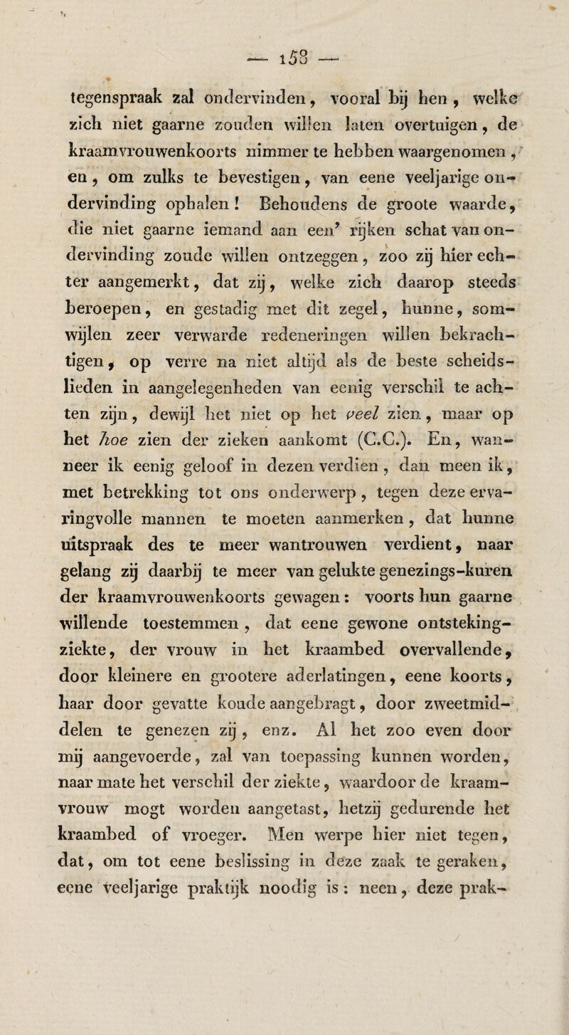 tegenspraak zal ontlervinden, vooral bij hen , vvelke zich niet gaarne zouden willen laten overtuigen, de kraamvrouwenkoorts nimmer te hebben waargenomen , en 5 om zulks te bevestigen, van eene veeljarige on-» dervinding ophalen! Behoudens de groote waarde, die niet gaarne iemand aan eeii^ rijken schat van on¬ dervinding zoude willen ontzeggen, zoo zij hier ech¬ ter aangemerkt, dat zij, w^elke zich daarop steeds beroepen, en gestadig met dit zegel, hunne, som¬ wijlen zeer verwarde redeneringen willen bekrach¬ tigen, op verre na niet altijd als de beste scheids¬ lieden in aangelegenheden van eenig verschil te ach¬ ten zijn, dewijl het niet op het veel zien , maar op het hoe zien der zieken aankomt (G.C.). En, wan¬ neer ik eenig geloof in dezen verdien , dan meen ik, met betrekking tot ons onderwerp , tegen deze erva¬ ringvolle mannen te moeten aanmerken , dat hunne uitspraak des te meer wantrouwen verdient, naar gelang zij daarbij te meer van gelukte geuezings-kufen der kraamvrouwenkoorts gewagen: voorts hun gaarne willende toestemmen , dat eene gewone ontsteking- ziekte, der vrouw in het kraambed overvallende, door kleinere en grootere aderlatingen, eene koorts, haar door gevatte koude aangebragt, door zweetmid¬ delen te genezen zij , enz. Al bet zoo even door mij aangevoerde, zal van toepassing kunnen worden, naar mate bet verschil der ziekte, waardoor de kraam¬ vrouw mogt worden aangetast, lietzg gedurende het kraambed of vroeger. Men werpe hier niet tegen, dat, om tot eene beslissing in deze zaak te geraken, eene veeljarige praktijk noodig is: neen, deze prak-