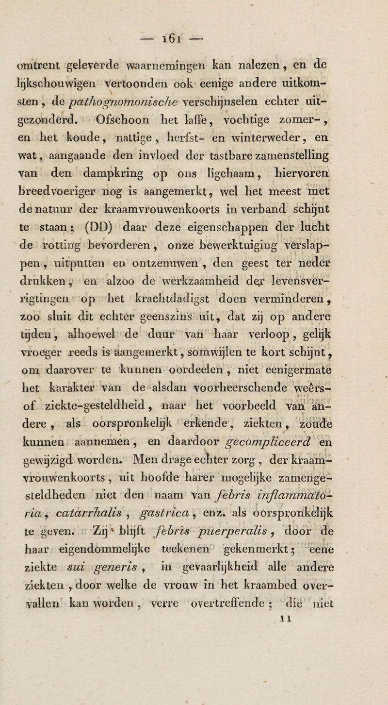 omtrent geleverde waarnemingen kan nalezen, en de lijkschouwigen vertoonden ook eenige andere uitkom¬ sten , de pathognomoriiscJie verschijnselen echter uit¬ gezonderd. Ofschoon het laffe, vochtige zomer-, en het koude, nattige , herfst- en winterweder ^ en wat, aangaande den invloed der tastbarezamenstelling van den dampkring op ons ligchaam, hiervoren' breedvoeriger nog is aangemerkt, wel het meest met de natuur der kraamvi’ouwenkoorts in verband schijnt te staan; (DD) daar deze eigenschappen der lucht de rotting bevorderen, onze bewerktuiging verslap¬ pen , uitputten en ontzenuwen , den geest ter neder drukken, en alzoo de werkzaamheid der levensver- rigtingen op het krachtdadigst doen verminderen, zoo sluit dit echter geenszins mit, dat zij op andere tijden, alhoewel de duur van haar verloop, gelijk vroeger reeds is aangemerkt, somwijlen te kort schijnt, om daarover te kunnen oordeelen , niet eenigermate het karakter van de alsdan voorheerschende weêrs- •f \ of ziekte-gesteldheid, naar het voorbeeld van ' aii- dere , als oorspronkelijk' erkende, ziekten , zöiide kunnen aannemen, en daardoor gecompliceerd èn gewijzigd worden. Men drage echter zorg , der kraam¬ vrouwenkoorts , uit hoofde harer mogelijke zamengé- steldheden niet den naam van fehris inflammcCtö^ ria^ catarrhalis ^ gastrica^ enz. als oorspronkelijk te geven. ' Zij * blijft fehrïs puerperalis ^ door de haar eigendommelijke teekenen 'gekenmerkt 5 èehe ziekte sui generis , in gevaarlijkheid alle andere ziekten , door welke de vrouw in het kraambed over¬ vallen kauworden, verre overtreffende; die niet 11