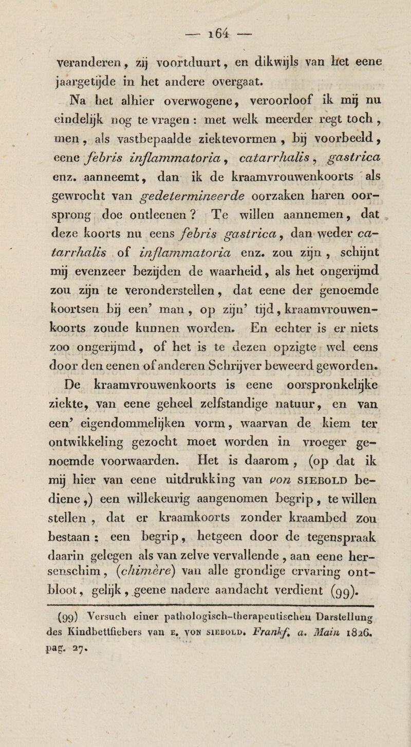 veranderen, zij voortduurt, en dikwijls van bet eene jaargetijde in het andere overgaat. Na liet alhier overwogene, veroorloof ik mg nu eindelijk nog te vragen : met welk meerder regt toch , men, als vastbepaalde ziektevormen , hg voorbeeld ^ eene fehris inflammatoria , catarrhalis , gastrica enz. aanneemt, dan ik de kraamvrouwenkoorts ' als gewrocht van gedetermineerde oorzaken haren oor- spi’ong doe ontleenen ? Te willen aannemen, dat deze koorts nu eens fehris gastrica, dan weder ca- tarrhalis of inflammatoria enz. zou zijn , schijnt mij evenzeer bezijden de waarheid, als het ongelijmd zou zijn te veronderstellen, dat eene der genoemde koortsen bij een’ man , op zijn’ tijd, kraamvrouwen¬ koorts zoude kunnen worden. En echter is er niets zoo ongerijmd, of het is te dezen opzigte wel eens door den eenen of anderen Schrijver beweerd geworden. De kraamvrouwenkoorts is eene oorspronkelijke ziekte, van eene geheel zelfstandige natuur, en van een’ eigendommelijken vorm, waarvan de kiem ter ontwikkeling gezocht moet worden in vroeger ge¬ noemde voorwaarden. Het is daarom , (op dat ik mij hier van eene uitdrukking van siebold be- diene,) een willekeurig aangenomen begrip, te willen stellen , dat er kraamkoorls zonder kraambed zou bestaan ; een begrip, hetgeen door de tegenspraak daarin gelegen als van zelve vervallende , aan eene her¬ senschim , (chim.ère) van alle grondige ervaring ont¬ bloot, gelijk, geene nadere aandacht verdient (99). (99) Versuch einer pathologiscli-lherapeulisclieu Darstellung des Kindbettfiebers yan e, von sieboed. Frankf» a. Maiii 1826. pag. 27.