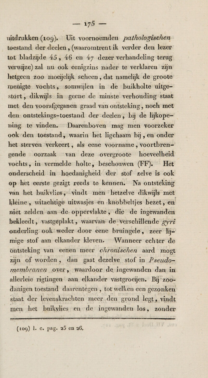 — 1/5 — uitdrukken (109). Uit voornoemdeii pathologischen toestand der deeien, (waaromtrent ik verder den lezer tot bladzijde 45, 46 en 4/ dezer verhandeling terug verwijze) zal nu ook eenigzins nader te verklaren zijn hetgeen zoo moeijelijk scheen, dat namelijk de groote menigte vochts, somwijlen in de buikholte uitge¬ stort , dikwijls in geeiie de minste verhouding staat met den voorafgeganen graad van ontsteking, noch met den ontstekings-toestand der deeien, bij de lijkope¬ ning te vinden. Daarenboven mag men voorzeker ook den toestand, waarin het ligchaam bij , en onder het sterven verkeert, als eene voorname, voortbren- gende oorzaak van deze overgroote hoeveelheid vochts, in vermelde holte, beschouwen (FF), Het onderscheid in hoedanigheid der stof zelve is ook * op het eerste gezigt reeds te kennen. Na ontsteking ) van het buikvlies, vindt men'hetzelve dikwijls met 9 kleine, witachtige uitwasjes en-knobbeltjes bezet, en niet zelden aan de oppervlakte , die de ingewanden bekleedt, vastgeplakt, waarvan de verschillende gyri onderling ook weder door eene bruingele , zeer lij- mige stof aan elkander kleven. Wanneer echter de Ontsteking van eenen meer chronischen aard mogt zijn of worden , dan gaat dezelve stof in Pseiido- membranen over, waardoor de ingewanden dan in allerleie rigtingen aan elkander vastgroeijen. Bij z00- danigen toestand daarentegen , tot welken een gezonken staat der levenskrachten meer den grond legt,.vindt * men het buikvlies en de ingewanden los, zonder