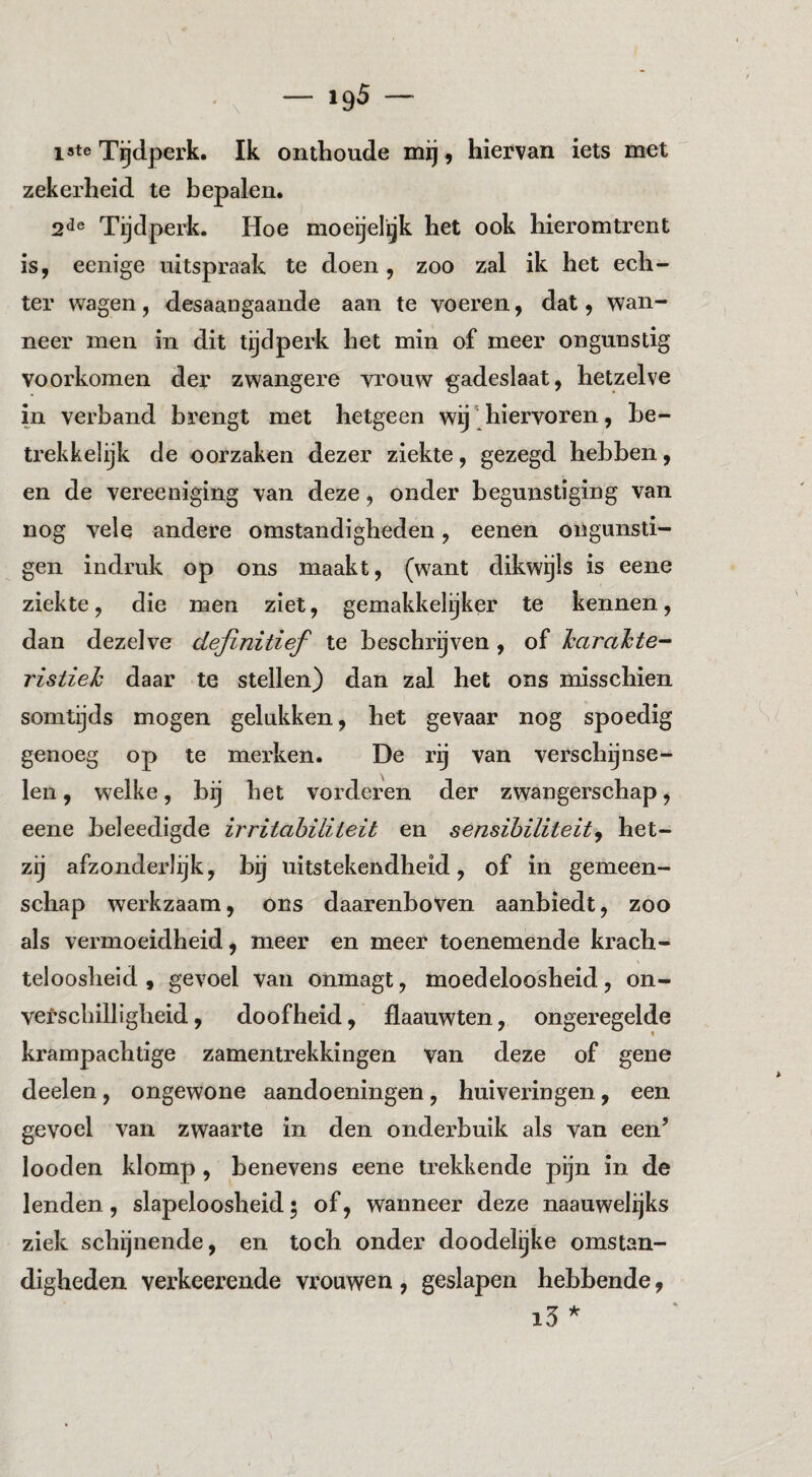 late Tgdperk. Ik onthoude mij, hiervan iets met zekerheid te bepalen. Tijdperk. Hoe moeijelijk het ook hieromtrent is, eenige uitspraak te doen, zoo zal ik het ech¬ ter wagen, desaangaaiide aan te voeren, dat, wan¬ neer men in dit tijdperk het min of meer ongunstig voorkomen der zwangere vrouw gadeslaat, hetzelve in verband brengt met hetgeen wij' hiervoren, be¬ trekkelijk de oorzaken dezer ziekte, gezegd hebben, en de vereeniging van deze, onder begunstiging van nog vele andere omstandigheden, eenen ongunsti- gen indruk op ons maakt, (want dikwijls is eene ziekte, die men ziet, gemakkelijker te kennen, dan dezelve definitief te beschrijven , of Icaralcte-- ristieh daar te stellen) dan zal het ons misschien somtijds mogen gelukken, het gevaar nog spoedig genoeg op te merken. De rij van verschijnse¬ len , welke, bij het vorderen der zwangerschap, eene beleedigde irritahiliteit en sensibiliteit^ het¬ zij afzonderlijk, bij uitstekendheid, of in gemeen¬ schap werkzaam, ons daarenboven aanbiedt, zoo als vermoeidheid, meer en meer toenemende krach¬ teloosheid , gevoel van onmagt, moedeloosheid, on- vefschilligheid, doofheid, flaauwten, ongeregelde krampachtige zamentrekkingen van deze of gene deelen, ongewone aandoeningen, huiveringen, een gevoel van zwaarte in den ondei’buik als van een’ looden klomp, benevens eene trekkende pijn in de lenden, slapeloosheid 5 of, wanneer deze naauwelijks ziek schijnende, en toch onder doodelijke omstan¬ digheden verkeerende vrouwen , geslapen hebbende, i3