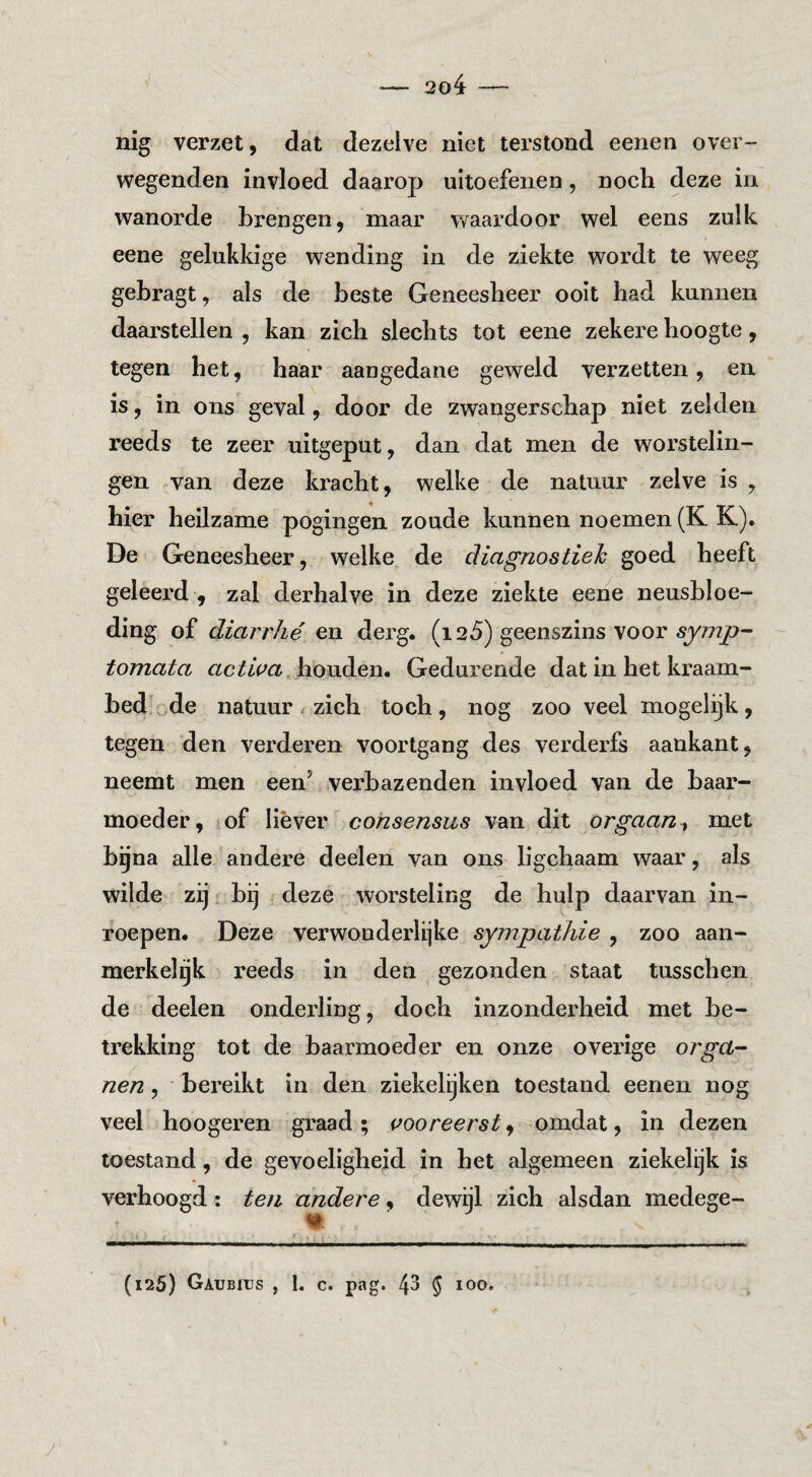 nig verzet, dat dezelve niet terstond eenen over¬ wegenden invloed daarop uitoefenen, noch deze in wanorde brengen, maar waardoor wel eens zulk eene gelukkige wending in de ziekte wordt te weeg gebragt, als de beste Geneesheer ooit had kunnen daarstellen , kan zich slechts tot eene zekere hoogte, tegen het, haar aangedane geweld verzetten, en is, in ons geval, door de zwangerschap niet zelden reeds te zeer uitgeput, dan dat men de worstelin¬ gen van deze kracht, welke de natuur zelve is , hier heilzame pogingen zoude kunnen noemen (K K). De Geneesheer, welke de diagnostiek goed heeft geleerd , zal derhalve in deze ziekte eene neusbloe¬ ding of diarrhé en derg. (i 25) geenszins voor 5y7?2jo- tomata houden. Gedurende dat in het kraam¬ bed .de natuur zich toch, nog zoo veel mogelijk, tegen den verderen voortgang des verderfs aankant, neemt men een’ verbazenden invloed van de baar¬ moeder, of liever consensus van dit orgaan^ met bgna alle andere deelen van ons ligchaam waar, als wilde zij bij deze worsteling de hulp daarvan in¬ roepen. Deze verwonderlijke sympathie , zoo aan- merkel^k reeds in den gezonden staat tusschen de deelen onderling, doch inzonderheid met be¬ trekking tot de baarmoeder en onze overige orgel- nen, bereikt in den ziekelijken toestand eenen nog veel hoogeren graad; vooreerst, omdat, in dezen toestand, de gevoeligheid in het algemeen ziekelijk is verhoogd: ten andere, dewijl zich alsdan medege- / (125) Gaubius , 1. c. pag. 43 5 100,