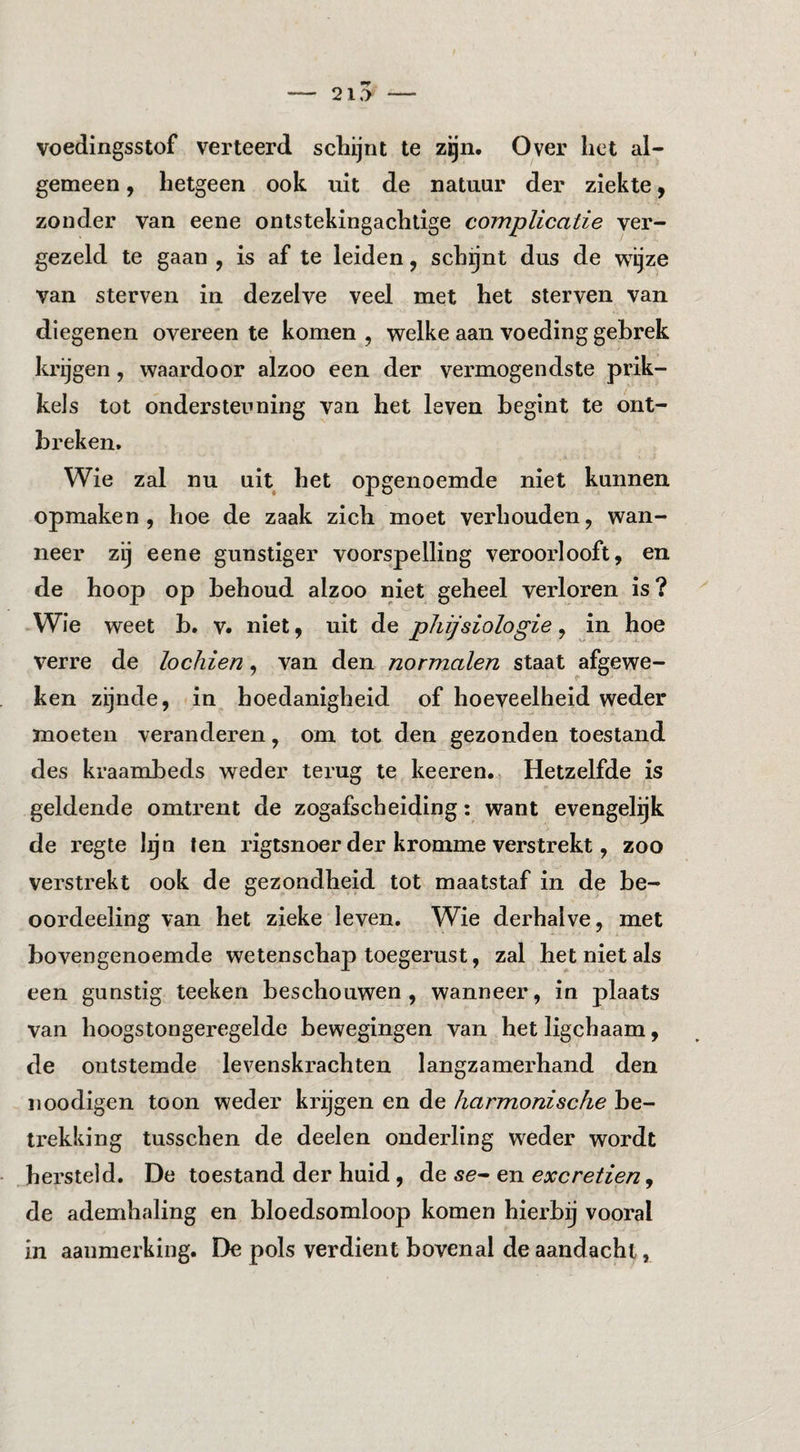 21.> - voedingsstof verteerd schijnt te zgn. Over het al¬ gemeen , hetgeen ook nit de natuur der ziekte y zonder van eene ontstekingachtige complicatie ver¬ gezeld te gaan , is af te leiden, schijnt dus de w^ijze van sterven in dezelve veel met het sterven van diegenen overeen te komen , welke aan voeding gebrek krijgen, waardoor alzoo een der vermogendste prik¬ kels tot ondersteuning van het leven begint te ont¬ breken. Wie zal nu uit het opgenoemde niet kunnen opmaken, hoe de zaak zich moet verhouden, wan¬ neer zij eene gunstiger voorspelling veroorlooft, en de hoop op behoud alzoo niet geheel verloren is? Wie weet b. v. niet, uit de pJiijsiologie, in hoe verre de lochien, van den normalen staat afgewe¬ ken zijnde, in hoedanigheid of hoeveelheid weder moeten veranderen, om tot den gezonden toestand des kraambeds weder terug te keeren. Hetzelfde is geldende omtrent de zogafscheiding: want evengelgk de regte lijn ten rigtsnoer der kromme verstrekt, zoo verstrekt ook de gezondheid tot maatstaf in de be- oordeeling van het zieke leven. Wie derhalve, met bovengenoemde wetenschap toegerust, zal het niet als een gunstig teeken beschouwen, wanneer, in plaats van hoogstongeregelde bewegingen van het ligchaam, de ontstemde levenskrachten langzamerhand den iioodigen toon weder krijgen en de harmonische be¬ trekking tusschen de deelen onderling weder wordt hersteld. De toestand der huid, de se- en excretien, de ademhaling en bloedsomloop komen hierbij vooral in aanmerking. De pols verdient bovenal de aandacht,