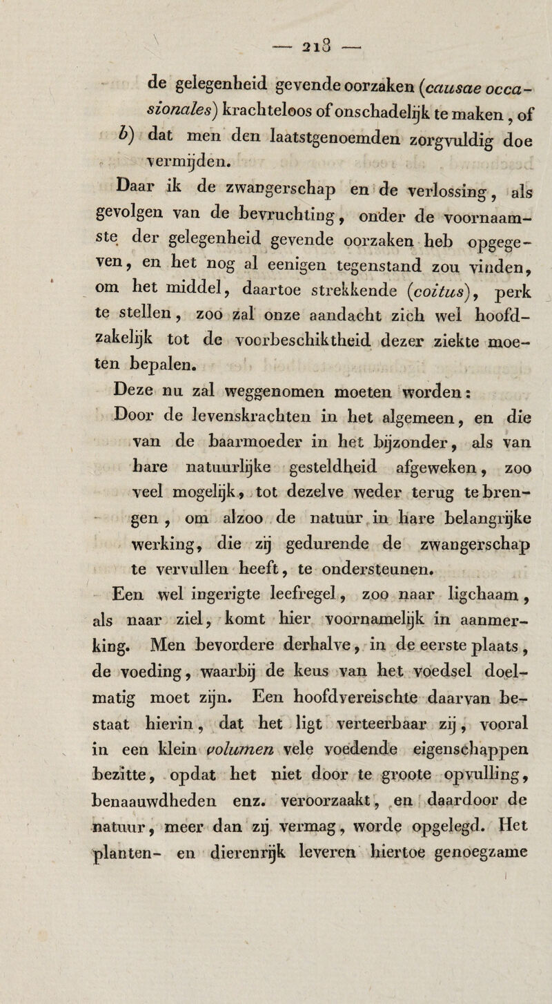 2i3 de gelegenheid gevende oorzaken occa- sionales) krachteloos of onschadelijk te maken, of dat men den laatstgenoemden zorgvuldig doe . vermeden. Daar ik de zwangerschap en de verlossing, als gevolgen van de bevruchting ^ onder de voornaam¬ ste der gelegenheid gevende oorzaken heb opgege — ven, en het nog al eenigen tegenstand zou vinden, om het middel, daartoe strekkende {coitus)^ perk te stellen, zoo zal onze aandacht zich wel hoofd¬ zakelijk tot de vocrbeschiktheid dezer ziekte moe¬ ten bepalen. Deze nn zal weggenomen moeten w'orden: Door de levenskrachten in het algemeen, en die van de baarmoeder in het bijzonder, als van hare natuurlijke gesteldheid afgeweken, zoo veel mogelijk., tot dezelve weder terug te bren¬ gen , om alzoo de natuui%in hare belangrijke werking, die zij gedurende de zwangerschap te vervullen heeft, te ondersteunen. - Een wel ingerigte leefregel, zop naar ligchaam, als naar ziel, komt hier voornamelijk in aanmer¬ king. Men bevordere derhalve, in de eerste plaats , de voeding, waarbij de keus van het voedsel doel¬ matig moet zijn. Een hoofdvei’eischte daarvan be¬ staat hierin , dat het, ligt verteerbaar zij , vooral in een klein volumen vele voedende eigenschappen bezitte, .opdat het niet door te groote opvulling, benaauwdheden enz. veroorzaakt, ^en daardoor de natuur, meer dan zij vermag, worde opgelegd. Het planten- en dierenrijk leveren hiertoe genoegzame