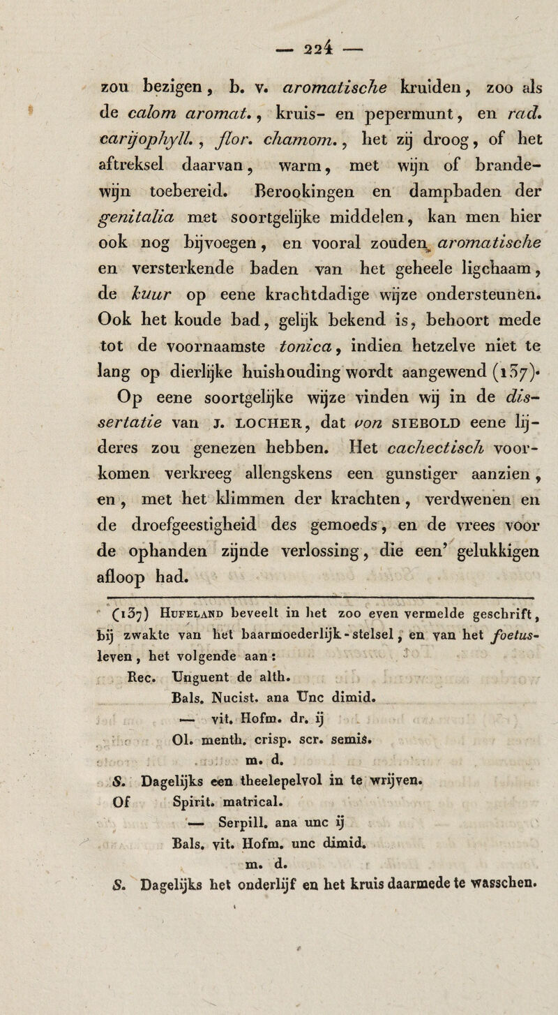 ZOU bezigen, b. v. aromatische krulden, zoo als de calom aromat., kruis- en pepermunt, en rad» carijophylL , floi'» cliamom. 5 bet zij droog, of het aftreksel daarvan, warm, met wijn of brande¬ wijn toebereid. Berookingen en dampbaden der genitalia met soortgelijke middelen, kan men bier ook nog bijvoegen, en vooral zouden^ aromatische en versterkende baden van bet geheele ligcbaam, de huur op eene krachtdadige wijze ondersteunen. Ook het koude bad, gelijk bekend is, behoort mede tot de voornaamste tonica, indien hetzelve niet te lang op dieidijke huishouding wordt aangewend (107)* Op eene soortgelijke wijze vinden wij in de dis¬ sertatie van J. LOCHER, dat i>on sieeold eene lij- deres zou genezen hebben. Het cachectisch voor¬ komen verkreeg allengskens een gunstiger aan zien, en , met het klimmen der krachten , verdwenen en de droefgeestigheid des gemoeds , en de vrees voor de ophanden zgnde verlossing, die een’^gelukkigen afloop had. ^ (iSj) Hüfeland beveelt in liet zoo even vermelde geschrift, bij zwakte van het baarmoederlijk-stelsel, en yan het foetus^ leven, het volgende aan: Ree. Unguent de alth. Bals, Nucist. ana Unc dirnid. — vit. Hofm. dr, ij ; ' 01. menth. crisp. scr. semid. ' , m. d, S. Dagelijks een theelepelvol in te wrijven. Of Spirit, matrical. Serpill, ana unc ij Bals, vit. Hofm. unc dimid. . m. d. S» Dagelijks bet onderlijf en het kruis daarmede te wasseben.