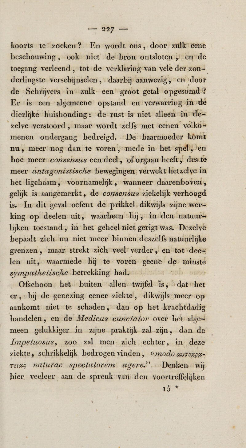 koorts te zoeken? En wordt ons, door zulk'eene beschouwing, ook niet de bron ontsloten , en de toegang verleend, tot de verklaring van vele der zon¬ derlingste verschijnselen, daarbij aanwezig, en door de Schrijvers in zulk een groot getal opgesomd*? Er is een algemeene opstand en verwarring-iinjdé dierlijke huishouding: de rust is niet alleen in de¬ zelve verstoord, maar wordt zelfs met eenen volkd- menen ondergang bedreigd. De baarmoeder komt nu, meer nog dan te voren , mede in het spel, >en hoe meer consensus een deel, of orgaan heeft, des Xe meer antagonistische bewegingen' verwekt hetzelve in het ligchaam, voornamelijk, wanneer daarenboven^ gelijk is aangemerkt, de consensus ziekelijk verhoogd is. In dit geval oefent de prikkel dikwijls zgne wer¬ king op deelen uit, waarheen Kij, in den natuur^ lijken toestand, in het geheel niet gerigt was. Dezelve bepaalt zich nu niet meer binnen deszelfs natuurlijke grenzen, maar strekt zich veel verder, en tot dee-i len uit, waarmede hij te voren geene de - minste sympaihetische betrekking had. . ‘ Ofschoon het buiten allen twijfel is, dat 'het er, bij de genezing eener ziekte, dikwijls meer op aankomt niet te schaden, dan op het krachtdadig handelen, en de Medicus cunctator over het alge-* meen gelukkiger in zijne praktijk zal zijn, dan de Impetuosus^ zoo zal men zich echter, in deze ziekte, schrikkelijk bedrogen vinden, '»modo auTOKpo^^ Tsioig naturae spectatorem agere,^.^ Denken wij» hier veeleer aan de spreuk van den voortrelfclijken i5 % 1