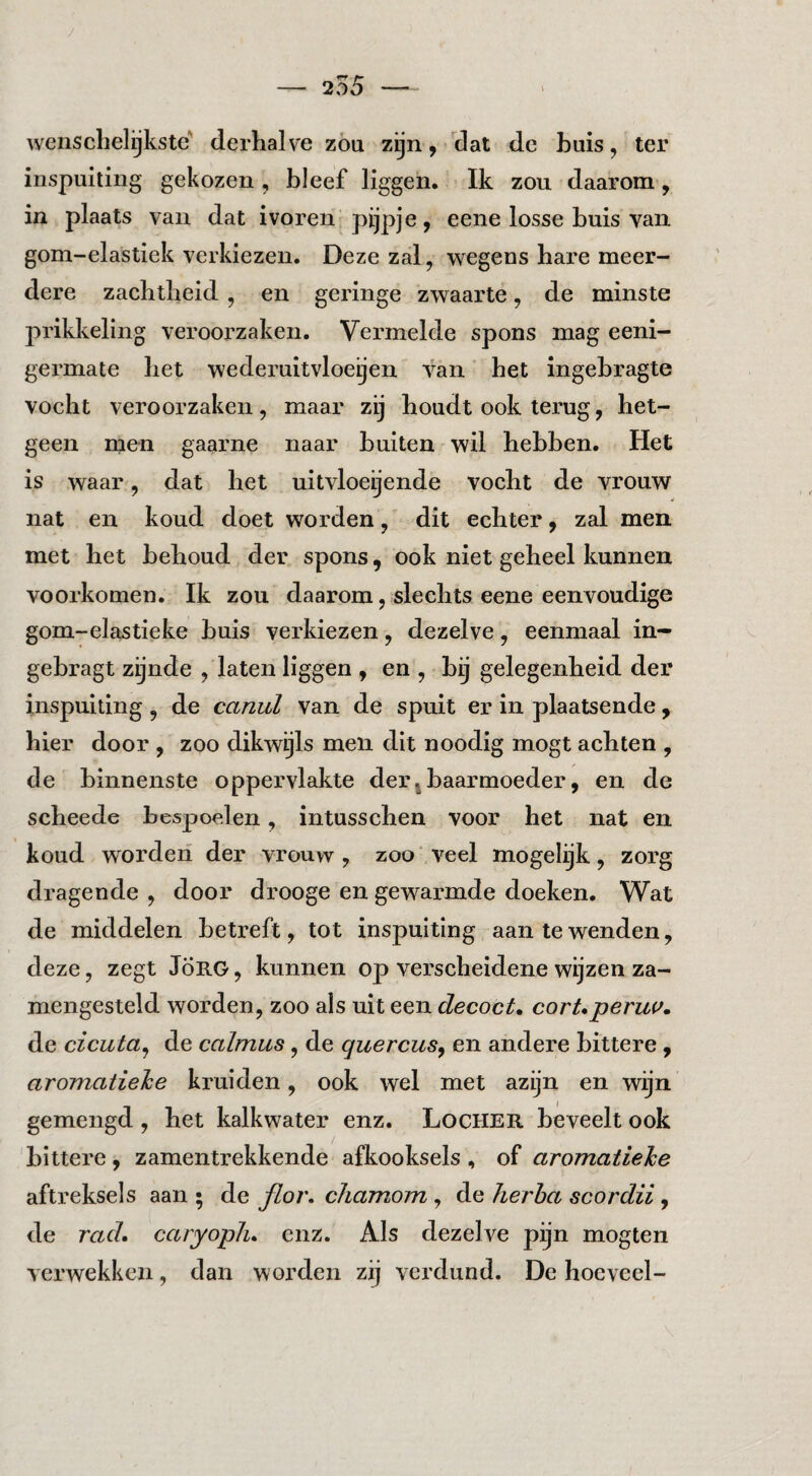 wensclielijkste' derhalve zöu zijn, clat dc huis, ter inspuiting gekozen , bleef liggen. Ik zou daarom, in plaats van dat ivoren pijpje, eene losse buis van gom-elastiek verkiezen. Deze zal, wegens hare meer¬ dere zachtheid , en geringe zwaarte, de minste prikkeling veroorzaken. Vermelde spons mag eeni- germate het wederuitvloeijen van het ingebragte vocht veroorzaken, maar zij houdt ook terug, het¬ geen men gaarne naar buiten wil hebben. Het is waar, dat het ultvloeijende vocht de vrouw nat en koud doet worden, dit echter, zal men met het behoud der spons, ook niet geheel kunnen voorkomen. Ik zou daarom, slechts eene eenvoudige gom-elastieke buis verkiezen, dezelve, eenmaal in- gebragt zijnde , laten liggen , en , bij gelegenheid der inspuiting, de canul van de spuit er in plaatsende, hier door , zoo dikwijls men dit noodig mogt achten , de binnenste oppervlakte derj baarmoeder, en de scheede bespoelen, intusschen voor het nat en koud worden der vrouw, zoo'veel mogelijk, zorg dragende , door drooge en gewarmde doeken. Wat de middelen betreft, tot inspuiting aan te wenden, deze, zegt JÖRG, kunnen op verscheidene wijzen za- mengesteld worden, zoo als uit een decoct, corUperuv. de cicuta^ de calmus, de quercusy en andere bittere, aromatiehe kruiden, ook wel met azijn en wijn gemengd , het kalkwater enz. Locher beveelt ook bittere , zamentrekkende afkooksels , of aromatlehe aftreksels aan ; de fioj\ chamom , de Jierha scordii, de rad. caryopJi. enz. Als dezelve pijn mogten verwekken, dan worden zij verdund. De hoeveel-