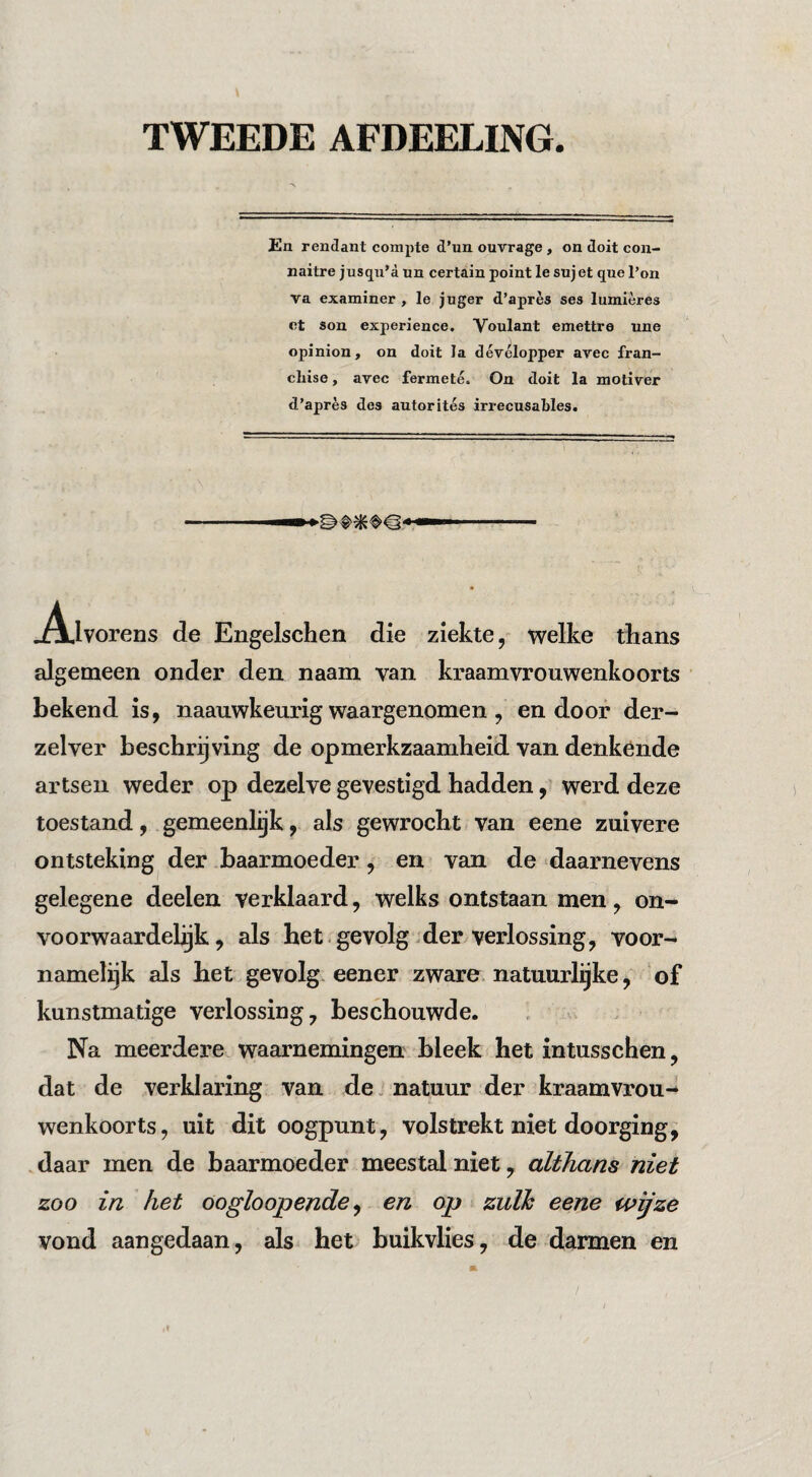 TWEEDE AFDEELING. En rendant compte d’un ouvrage , on doit con- naitre jusqu’a un certain point Ie sujet que 1’on va examiner , Ie juger d’après ses lumières et son experience. Voulant emettre une opinion, on doit la dévélopper avec fran¬ chise , avec fermeté. On doit la motiver d’après des autorités irrecusables. .A,lvorens de Engelschen die ziekte, welke tlians algemeen onder den naam van kraamvrouwenkoorts bekend is, naauwkeurig waargenomen, endoor der- zelver beschrijving de opmerkzaamheid van denkende artsen weder op dezelve gevestigd hadden, werd deze toestand, gemeenlijk, als gewrocht van eene zuivere ontsteking der baarmoeder, en van de daarnevens gelegene deelen verklaard, welks ontstaan men, on- voorwaardelijk, als het.gevolg-der verlossing, voor¬ namelijk als bet - gevolg, eener zware natuurlijke, of kunstmatige verlossing, beschouwde. Na meerdere waarnemingen bleek het intusschen, dat de verklaring van de. natuur der ^kraamvrou¬ wenkoorts, uit dit oogpunt, volstrekt niet doorging, daar men de baarmoeder meestal niet, althans niet zoo in het Oogloopende^ en op zulk eene w^ze vond aangedaan, als het buikvlies, de darmen en