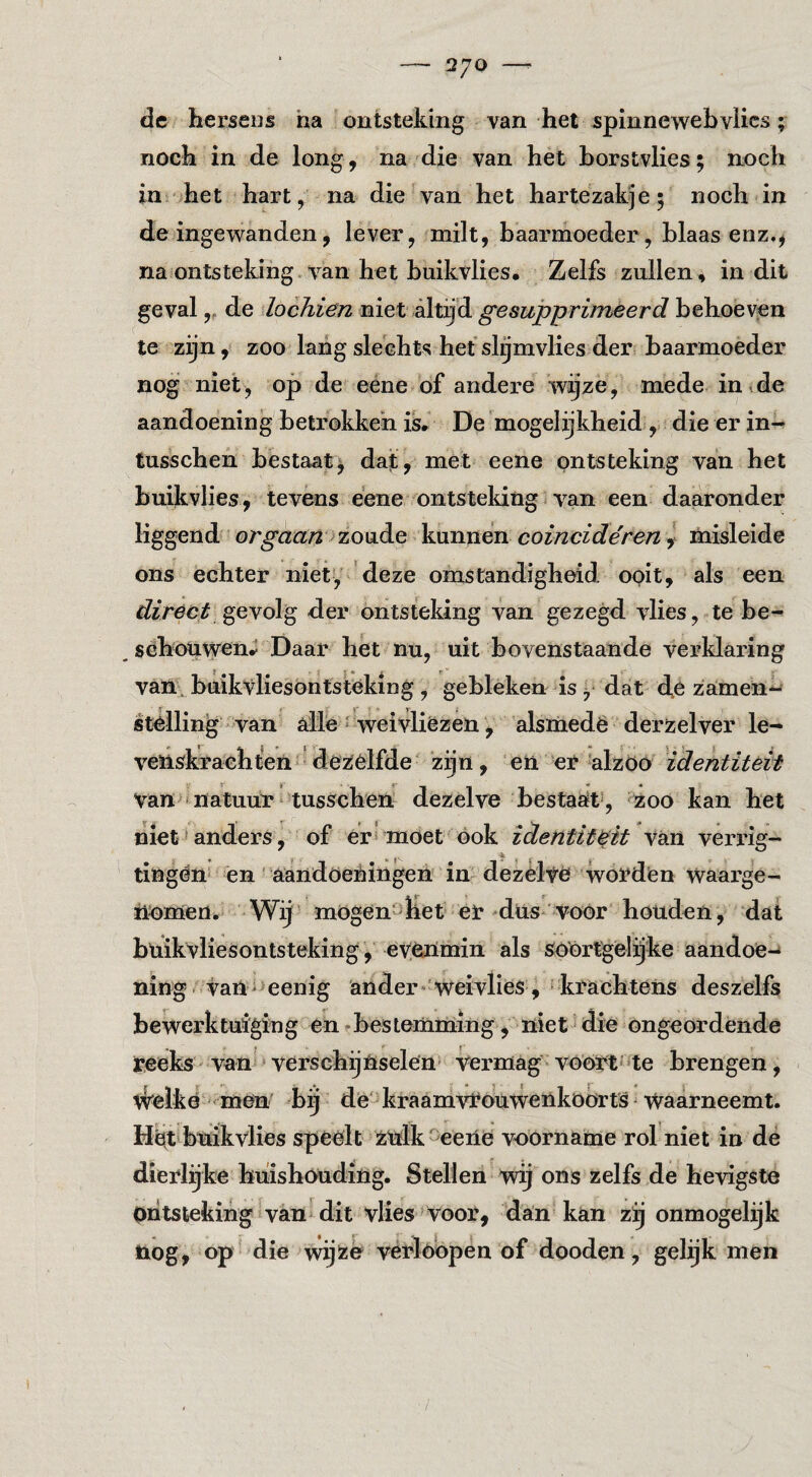 2/0 —^ de hersens ha ontsteking van het spinnewebvlics; noch in de long, na die van het horstvlies; noch in het hart, na die van het hartezakje; noch in de ingewanden, lever, milt, baarmoeder, blaas enz.^ na ontsteking van het buikvlies. Zelfs zullen, in dit geval,, de locJiien niet altijd gesupprimeerd behoeven te zijn, zoo lang slechts het slymvlies der baarmoeder nog niet, op de eene of andere wijze, mede in,de aandoening betrokken is» De mogelijkheid , die er in- tusschen bestaat^ dat, met eene ontsteking van het buikvlies, tevens eene ontsteking ^ van een daaronder liggend orgaan'kunnen coincidéren i niisleide ons echter niet, deze omstandigheid ooit, als een gevolg der ontsteking van gezegd vlies, te be- , schouwend Daar het nu, uit bovenstaande verklaring van buikvliesöntstéking, gebleken is ^ dat de zamen*^ stèlling -van alle ^ weivliëzen, alsmedë derzelver le¬ venskrachten-de2iélfde zijn, en er alzöo identiteit van-natuur* tusschen dezelve bestaat , 5:oo kan het niet' anders, of er* moet ook identit&it van verrig- tingén én' aandoeningen in dezèlvë wordien waarge¬ nomen. Wij mogen-het er diis* voOr honden, dat bhikvliesontsteking, eyenmin als Só'ortgel^ke aandoe-* ning van->eenig ander» weivlies , 'krachtens deszelfs bewerktuiging en - bestemming, niet die ongeordende reeks van • verschijnselen Vermag vóórt* te brengen, tVêikë-men bij dè-kraamvrouwenkoorts Waarneemt. Hët buikvlies speelt zulk eene voorname rol niet in dé dierlijke huishouding. Stellen wij ons zelfs de hevigste ontsteking ivan^ dit vlies Voor, dan kan zij onmogelijk nog, op die wijze vérWopen of dooden, gelijk men