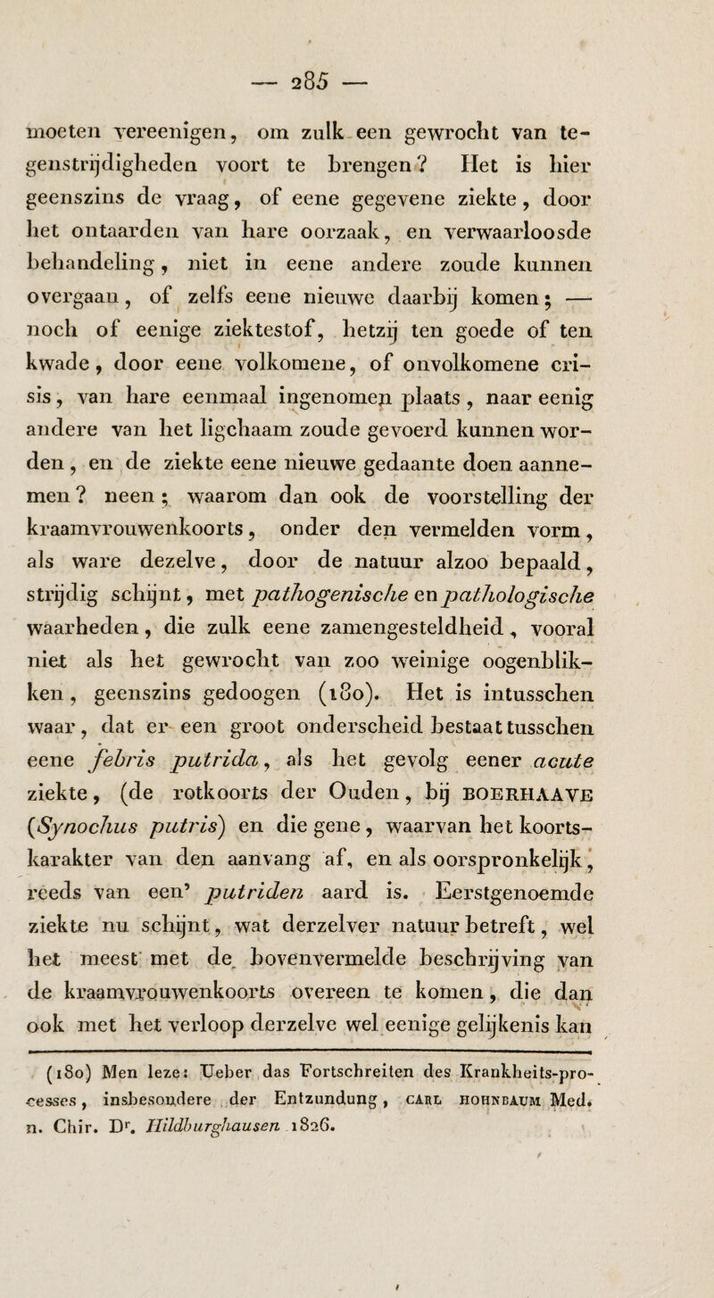 moeten vereenigen, om zulk.een gewrocht van te¬ genstrijdigheden voort te brengen ? Het is hier geenszins de vraag, of eene gegevene ziekte, door het ontaarden van hare oorzaak, en verwaarloosde behandeling, niet in eene andere zoude kunnen overgaan, of zelfs eene nieuwe daarbij komen; — noch of eenige ziektestof, hetzij ten goede of ten kwade, door eene volkomene, of onvolkomene cri¬ sis , van hare eenmaal ingenomeji plaats, naar eenig andere van het ligchaam zoude gevoerd kunnen wor¬ den , en de ziekte eene nieuwe gedaante doen aanne¬ men ? neen; waarom dan ook de voorstelling der kraamvrouwenkoorts , onder den vermelden vorm , als ware dezelve, door de natuur alzoo bepaald, strijdig schijnt, met pathogenische en pathologische waarheden, die zulk eene zaniengesteldheid , vooral niet als het gewrocht van zoo weinige oogenblik- ken, geenszins gedoogen (i8o). Het is intusschen waar, dat er een groot onderscheid bestaattusschen eene fehris putrida ^ als het gevolg eener acute ziekte, (de rotkoorts der Ouden, bij boerhaave {Synochus putj'is) en die gene , waarvan het koorts¬ karakter van den aanvang af, en als oorspronkelijk ’ reeds van een’ putriden aard is. ■ Eerstgenoemde ziekte nu schijnt, wat derzelver natuur betreft, wel het meest' met de^ bovenvermelde beschrijving van de kraamvrouwenkoorts overeen te komen, die dan ook met het verloop derzelve wel eenige gelijkenis kan (i8o) Men leze: Ueber das Fortschreiten des Krankheits-pro- cesses f inshesondere der Entzundung, carl hohnbaum Med. n. Chir. D*. Tlildhurghausen 1826.