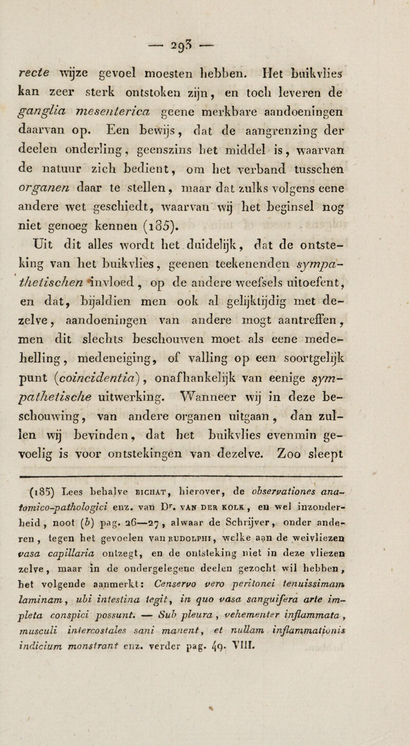 — 29^ rede wijze gevoel moesten hebben. Het biiikvlies kan zeer sterk ontstoken zijn, en toch leveren de gangUa mesenterica geene merkbare aandoeningen daarvan op. Een bewijs, dat de aangrenzing der deelen onderling, geenszins het middel is, waarvan de natuur zich bedient, om het verband tusschen organen daar te stellen, maar dat zulks volgens eene andere wet geschiedt, waarvan' wij het beginsel nog niet genoeg kennen (i85). Uit dit alles wordt het duidelijk, dat de ontste¬ king van het buikvlies, geenen teekenenden sympa- theiischen ‘invloed , op de andere weefsels uitoefent, en dat, bijaldien men ook al gelijktijdig met de¬ zelve , aandoeningen van andere mogt aantreffen, men dit slechts beschouwen moet als eene mede- helling, medeneiging, of valling op een soortgelijk punt {coincidentia''), onafhankelijk van eenige sym- pathetische uitwerking. Wanneer wij in deze be¬ schouwing, van andere organen uitgaan, dan zul¬ len wij bevinden, dat het buikvlies evenmin ge¬ voelig is voor ontstekingen van dezelve. Zoo sleept (i85) Lees behalve bichat, hierover, de óbservaiiones ana- fomico-pathologici enz. van D*”. van der kolk , eil wel inzonder¬ heid , noot (6) pag. 26—27, alwaar de Schrijver, onder ande¬ ren, tegen het gevoelen vanRUDOLPHi, welke aan de weivliezen pasa capillaria ontzegt, en de ontsteking niet in deze vliezen zelve, maar in de ondergelegene deelen gezocht wil hebben, het volgende aanmerkt; Censeruo vero periionei ienuissimam laminam y uhi iniestina t^gity in quo pasa sanguifera arte im- piëta conspici possunt. — Suh pleura , pehementer injlammata , musculi iniercosiales sani manent y ei nullam inflammationis indicium monsirant enz. verder pag. 49*/ VIII.