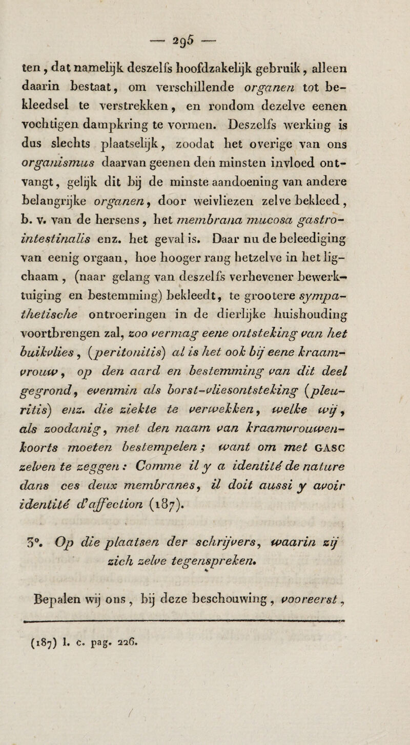 ten, dat namelijk deszelfs hoofdzakelijk gebruik, alleen daarin bestaat, om verschillende organen tot be¬ kleedsel te verstrekken, en rondom dezelve eenen vochtigen dampkring te vormen. Deszelfs werking is dus slechts plaatselijk, zoodat het ovei’ige van ons organismiLS daarvan geenen den minsten invloed ont¬ vangt , gelijk dit bij de minste aandoening van andere belangrijke organen, door weivliezen zelve bekleed, b. V. van de hersens , het meinbrana mucosa gastro- intestinaUs enz. het geval is. Daar nu de beleediging van eenig orgaan, hoe hooger rang hetzelve in hetlig- chaam , (naar gelang van deszelfs verhevener bewerk¬ tuiging en bestemming) bekleedt, te grootere sy/Tzjoa- thetische ontroeringen in de dierlijke huishouding voortbrengen zal, zoo vermag eerie ontsteking van het buikvlies, (^peritonitis') al is het ook bij eene kraam¬ vrouw , op den aard en bestemming van dit deel gegrond^ evenmin als borst-vliesontsteking (^pleu¬ ritis) enz. die ziekte te verwekken j welke wij ^ als zoodanig ^ met den naam van kraamvrouwen¬ koorts moeten bestempelen; want om met GASC zelven te zeggeji : Comme il y a identitéde nature dans ces deux membranes ^ il dolt aussi y avoir identité dJaffection (187). 5®. Op die plaatsen der schrijvers^ waarin zij zich zelve tegenspreken» Bepalen wij ons, bij deze beschouwing, vooreerst ^ (187) 1. c. pag. 226.