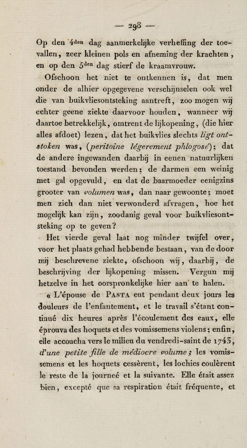 Op den dag aanmerkelijke verhefEng der toe¬ vallen 9 zeer kleinen pols en afneming der krachten , en op den 5*^®“ dag stierf de kraamvrouw. Ofschoon het niet te ontkennen is, dat men onder de alhier opgegevene verschijnselen ook wel die van buikvliesontsteking aantreft, zoo mogen wij echter geene ziekte daarvoor houden, wanneer w^ daartoe betrekkelijk, omtrent de lijkopening, (die hier alles afdoet) lezen, dat het buikvlies slechts ligt ont- stohen was, {^peritoine légerement phlogose'); dat de andere ingewanden daarbij in eenen natuurleken toestand bevonden werden: de darmen een weinig met gal opgevuld, en dat de baarmoeder eenigzins grooter van w/wzne/z was, dan naar gewoonte; moet men zich dan niet verwonderd afvragen, hoe het mogelgk kan zijn, zoodanig geval voor buikvliesont¬ steking op te geven? Het vierde geval laat nog minder twijfel over, voor het plaats gehad hebbende bestaan, van de door mij beschrevene ziekte, ofschoon wij, daarbg, de beschrijving der lijkopening missen. Vergun mij hetzelve in het oorspronkelijke hier aan’ te halen. ■ « L’épouse de Pasta eut pendant deux jours les douleurs de Penfantement, et Ie travail s’étant con¬ tinué dix heures après l’écoulement des eaux, elle éprouva des hoquets et des vomissemens violens; enfin, elle accoucha vers Ie milieu du vendredi-saint de 1/45, (Tune petite fille de médiocre volume; les vomis¬ semens et les hoquets cessèrent, les lochies coulèrent ie reste de la journeé et la suivante. Elle élait assez bien, excepté qne sa respiration était fréquente, et