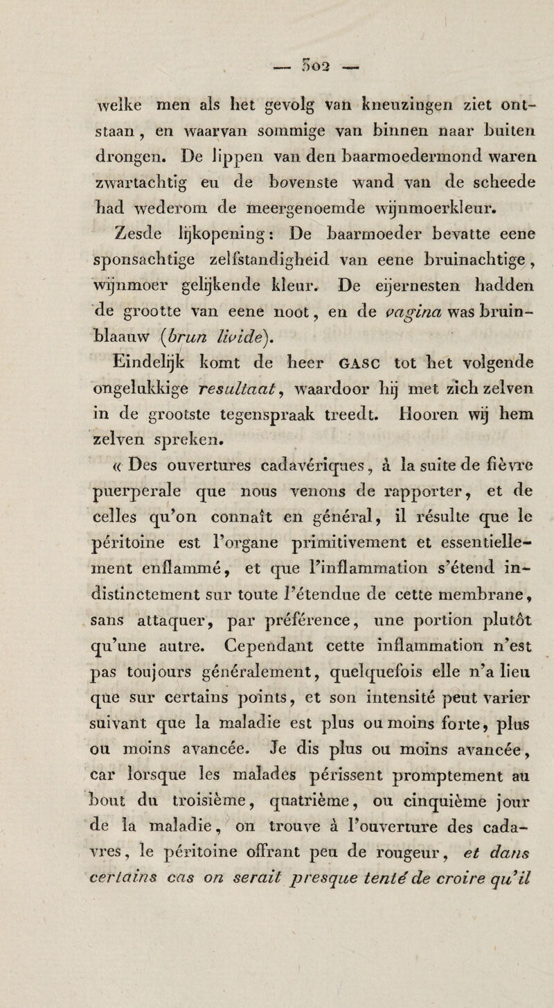 welke men ais liet gevolg van kneuzingen ziet ont¬ staan , en waarvan sommige van binnen naar buiten drongen. De lippen van den baarmoedermond waren zwartaclitig eu de bovenste wand van de scheede bad wederom de meergenoemde wij nmo er kleur. Zesde lijkopening: De baarmoeder bevatte eene sponsachtige zelfstandigheid van eene bruinachtige , wijnmoer gelijkende kleur. De eijernesten hadden ‘de grootte van eene noot, en de vagina was bruin- blaauw {hran Iwlde), Eindelijk komt de heer GASC tot het volgende ongelukkige resultaat, waardoor hij met zich zelven in de grootste tegenspraak treedt. Hooren wij hem zelven spreken. (( Des ouvertures cadavériqiies, a la suite de fièvre puerperale (jue nous venons de rapporter, et de celles qu’on connait en général, il résulte que Ie péritoine est l’organe primitivement et essentielle- ment enflammé, et que Finflammation s’étend in- distinctement sur toute Fétendue de cette membrane, sans attaquer, par préférence, une portion plutót qu’une autre. Cependant cette inilammation n’est pas toujours généralement, quelquefois elle n’a lieu que sur certains poinls, et son intensité peut Varier suivant que la maladie est plus ou moins forte, plus * ou moins avancée. Je dis plus ou moins avancée, car lorsque les malades périssent promptement au bout du troisième, quatrième, ou cinquième jour de la maladie,^ on trouve a Fouverture des cada- vres, Ie péritoine offrant peu de rougeur, et dans certains cas on serait presque tenté de croire quil