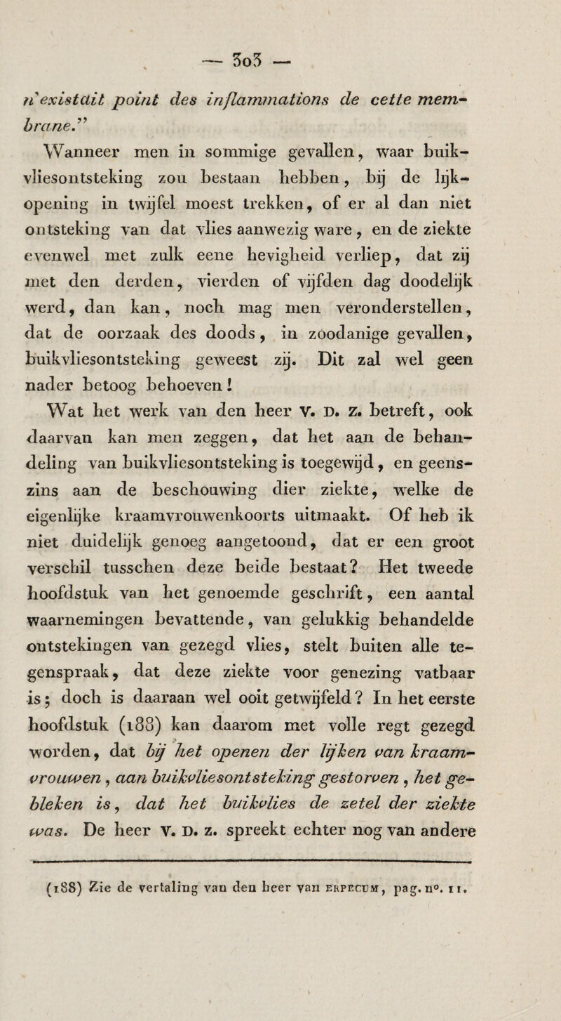 — 5o5 — 11 existait point des inflaminations de cetie mem-- hrarie,’^ Wanneer men in sommige gevallen, waar bnik- vliesontsteking zou bestaan hebben, bij de lijk¬ opening in twijfel moest trekken, of er al dan niet ontsteking van dat vlies aanwezig ware , en de ziekte evenwel met zulk eene hevigheid verliep, dat zij met den derden, vierden of vijfden dag doodelijk werd, dan kan, noch mag men veronderstellen, dat de oorzaak des doods, in zoodanige gevallen, buikvliesontsleking geweest zij. Dit zal wel geen nader betoog behoeven! Wat het werk van den heer V. D. z. betreft, ook daarvan kan men zeggen, dat het aan de behan¬ deling van buikvliesontsteking is toegewijd, en geens¬ zins aan de beschouwing dier ziekte, welke de eigenlijke kraamvrouwenkoorts uitmaakt. Of heb ik niet duidelijk genoeg aangetoond, dat er een groot verschil tiisschen deze beide bestaat?'- Het tweede hoofdstuk van het genoemde geschrift, een aantal waarnemingen bevattende, van gelukkig behandelde ontstekingen van gezegd vlies, stelt buiten alle te¬ genspraak, dat deze ziekte voor genezing vatbaar is; doch is daaraan wel ooit getwijfeld ? In het eerste hoofdstuk (188) kan daarom met volle regt gezegd worden, dat hij het openen der lijhen aan hraam- arouwen, aan huihaliesontstehing gestorven , het ge^ hleJcen is, dat het huihalies de zetel der zielcte was. De heer V. D, z. spreekt echter nog van andere (188) Zie de vertaling van den heer yan erpecum, pag. n°. it.