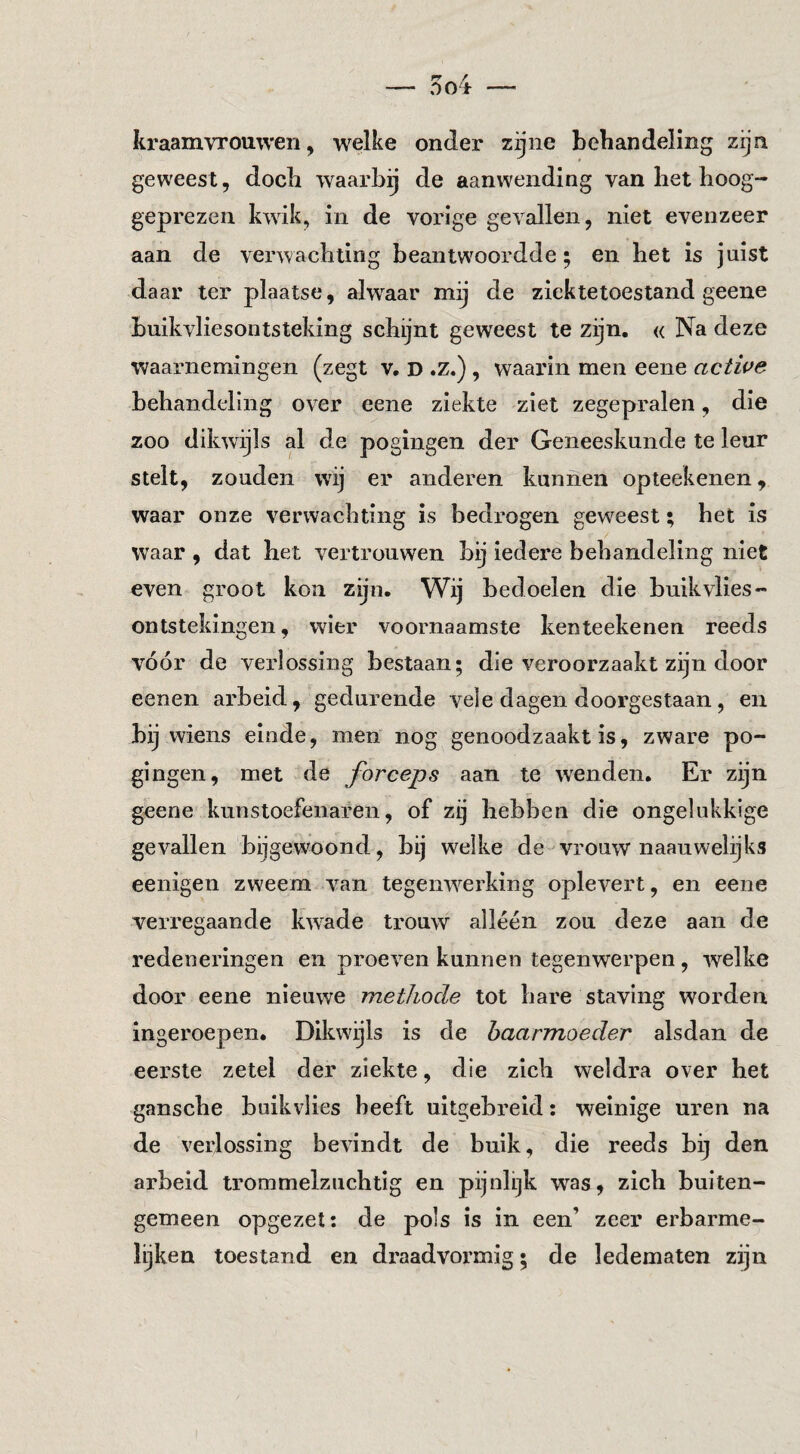 kraamvrouwen, w^elke onder zijne behandeling zijn geweest, doch waarbij de aanwending van bet hoog¬ geprezen kwik, in de vorige gevallen, niet evenzeer aan de verwachting beantwoordde; en het is juist daar ter plaatse, alwaar mij de ziektetoestand geene buikvliesontsteking schijnt geweest te zijn. « Na deze waarnemingen (zegt v. D .z.), waarin men eene active behandeling over eene ziekte ziet zegepralen, die zoo dikwijls al de pogingen der Geneeskunde te leur stelt, zouden wij er anderen kunnen opteekenen, waar onze verwachting is bedrogen geweest; het is waar , dat het vertrouwen bij iedere behandeling niet even groot kon zijn. Wij bedoelen die buikvlies- ontsteklngen, wier voornaamste kenteekenen reeds vóór de verlossing bestaan; die veroorzaakt zijn door eenen arbeid, gedurende vele dagen doorgestaan, en bij wiens einde, men nog genoodzaakt is, zware po¬ gingen, met de forceps aan te weenden. Er zijn geene kunstoefenaren, of zij hebben die ongelukkige gevallen bijgewoond, bij welke de vrouw naauwelijks eenigen zweem van tegenwerking oplevert, en eene verregaande kwade trouw alléén zou deze aan de redeneringen en proeven kunnen tegenwerpen, welke door eene nieuwe methode tot hare staving worden Ingeroepen. Dikwijls is de baarmoeder alsdan de eerste zetel der ziekte, die zich weldra over het gansche buik vlies beeft uitgebreid: weinige uren na de verlossing bevindt de buik, die reeds bij den arbeid trommelzuchtig en pijnlijk was, zich buiten¬ gemeen opgezet: de pols is in een’ zeer erbarme- lijken toestand en draadvormig; de ledematen zijn