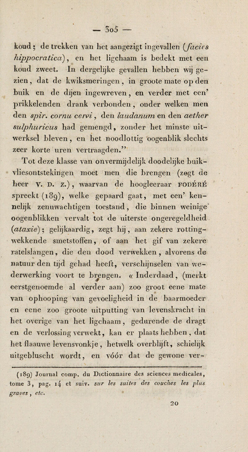 koud. 5 de trekken Tan het aangezigt ingevallen {^facies hippocraticci), en het ligchaam is bedekt met een koud zweet. In dergelijke gevallen hebben wij ge¬ zien , dat de kwiksmeringen, in groote mate op den buik en de dijen ingewreven, en verder met een’ prikkelenden drank verbonden, ouder welken men den spir, cornu cewi, den laudanum en den aether suïphuricus had gemengd, zonder het minste uit¬ werksel bleven, en het noodlottig oogenblik slechts zeer korte uren vertraagden,” Tot deze klasse van onvermijdelijk doodelijke buik- vliesontstekingen moet men die brengen (zegt de heer V. D. z.) , waarvan de hoogleeraar fodÉrÉ spreekt (189), welke gepaard gaat, met een’ ken¬ nelijk zenuwachtigen toestand, die binnen weinige’ oogenblikken vervalt tot de uiterste ongeregeldheid, (ataxie) I gelijkaardig, zegt hij, aan zekere rotting- wxkkende smetstoffen, of aan het gif van zekere ratelslangen, die den dood verwekken , alvorens de natuur den tijd gehad heeft, verschijnselen van we- derwerking voort te bi^ngen. <( Inderdaad, (merkt eerstgenoemde al verder aan) zoo groot eene mate van ophooping van gevoeligheid in de baarmoeder en eene zoo groote uitputting van levenskracht in het overige van het ligchaam, gedurende de dragt en de verlossing verwekt, kan er plaats hebben , dat het flaauwe levensvonkje , hetwelk overblijft, schielijk uitgebluscht wordt, en vóór dat de gewone ver- (189) Journal comp, du Dictionnaire des Sciences medicales, tome 3, pag. i4 et suiy. sur les suites des coucJies les plus grapes , etc. 20