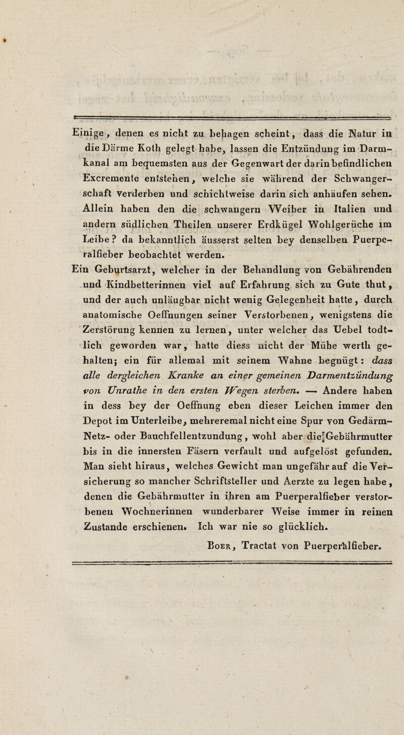 ( Einige, denen es nicht zu behagen scheint, dass die Natur ia die Darme Koth gelegt habe, lassen die Entzündung im Darm- kanal am hequemsten aus der Gegenwart der darinbefindlichen Excremente entstehen, welche sie wahrend der Schwanger- schaft Verderben und schichtweise darin sich anhaufen sehen. Allein haben den die schwangern Weiber in Italien und andern südlichen Theilen unserer Erdkügel Wohlgerüche im Leibe ? da bekanntlich ausserst selten bey denselben Puerpe- ralfieber beobachtet werden. Ein Geburtsarzt, welcher in der Behandlung von Gebahrenden und'Kindbetterinnen viel auf Erfahrung sich zu Gute thut , und der auch unlaugbar nicht wenig Gelegenheit batte, durch anatomische OefFnungen seiner Verstorbenen, wenigstens die Zerstörung kenden zu lemen, unter welcher das Uebel todt- 'lich geworden war, batte diess nicht der Mühe werth ge- haltenj ein für allemai mit seinem Wahne begnügt; dass alle dergleichen Kranke an einer gemeinen Darmenizündung von Unrathe in den ersten JVegen sterhen, — Andere haben in dess bey der OefFnung eben dieser Leichen immer den Depot im Unterleibe, mehreremal nicht eine Spur von Gedarm- Netz- oder Bauchfellentzundung, wohl aber die|Gebahrmutter bis in die innersten Fasern verfault und aufgelöst gefunden. Man sieht hiraus, welches Gewicht man ungefahrauf dieVer- sicherung so mancher Schriftsteller und Aerzte zu legen habe, denen die Gebahrmutter in ihren am Puerperalfieber verstor- benen Wochnerinnen wunderbarer Weise immer in reinen Zustande erschienen» Ich war nie so glücklich. Boer, Tractat von Puerperhlfieber.