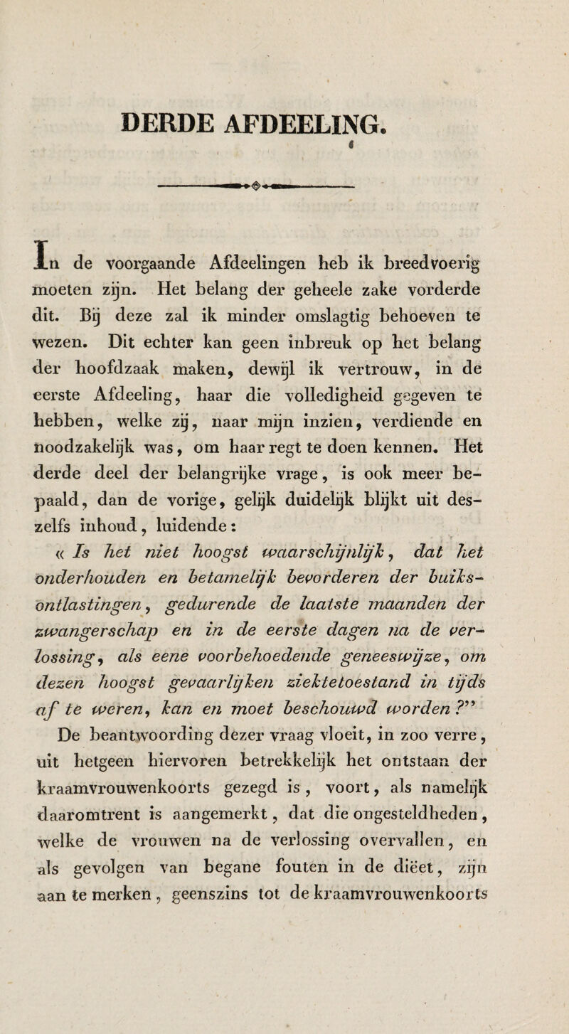 DERDE AFDEELING. I In de voorgaande Afdeelingen heb ik breedvoerig moeten zijn. Het belang der gelieele zake vorderde dit. Bij deze zal ik minder omslagtig behoeven te wezen. Dit echter kan geen inbi’euk op het belang der hoofdzaak maken, dew^l ik vertrouw, in de eerste Afdeeling, haar die volledigheid gegeven te hebben, welke zij, naar mijn inzien, verdiende en noodzakelijk was, om haarregt te doen kennen. Het derde deel der belangrijke vrage, is ook meer be¬ paald, dan de vorige, gelijk duidelijk blijkt uit des- zelfs iiihoud, luidende: « Is het niet hoogst waarschijnlijh, dat het onderhouden en hetamelijh bevorderen der huihs^ ontlastingen, gedurende de laatste maanden der zwangerschap en in de eerste dagen na de ver^ lossing, als eene voorbehoedende geneeswijze, om dezen hoogst gevaarlijhen ziektetoestand in tijds af te weren, ban en moet beschouwd worden De beantwoording dezer vraag vloeit, in zoo verre, uit hetgeen hiervoren betrekkelijk het ontstaan der kraamvrouwenkoorts gezegd is, voort, als namelijk daaromtrent is aangemerkt, dat die ongesteldheden, welke de vrouwen na de verlossing overvallen , en als gevolgen van begane fouten in de dieet, zijn aan te merken , geenszins tot de kraamvrouwenkoorts