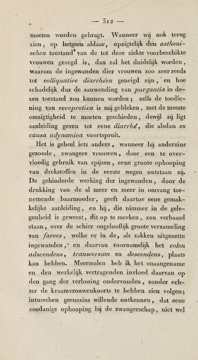 moeten woi’den gebragt. Wanneer wij ook terug zien, op hetgeen aldaar, opzigtelijk den astlieni- schen toestand* van de tot deze ziekte voorbeschikte vrouwen gezegd is, dan zal het duidelijk worden, * waarom de ingewanden dier vrouwen zoo zeer reeds tot colliquatwe diarrhéen geneigd zijn, en hoe schadelijk dus de aanwending van purgantia in de¬ zen toestand zou kunnen w'orden ; zelfs de toedie¬ ning van eccoprotica is mij gebleken, met de meeste omzigtigheid te moeten geschieden, dewijl zij ligt aanleiding geven tot eene diarrlié^ die alsdan ex causa adynamica voortspruit. Het is geheel iets anders , wanneer bij aiiderzins gezonde, zwangere vrouw^en, door een te over¬ vloedig gebruik van spijzen , eene groote ophooping van drekstolFen in de eerste wegen ontstaan zij. De gehinderde werking der ingewanden, door de drukking van de al meer en meer in omvang toe¬ nemende baarmoeder, geeft daartoe eene gemak¬ kelijke aanleiding, en hij, die nimmer in de gele¬ genheid is geweest, dit op te merken , zou verbaasd staan, over de schier ongelooflijk groote verzameling van faeces , welke er in de, als zakken uitgezette ' ingewanden, en daarvan voornamelijk het colon adscendens, transi^ersum en descendens, plaats kan hebben. Meermalen heb ik het onaangename en den werkelijk vertragenden invloed daarvan op den gang der verlossing ondervonden , zonder ech¬ ter de kraamvrouw^enkoorts te hebben zien volgen; intusschen geenszins willende ontkennen, dat eene zoodanige ophooping bij de zwangerschap, niet wel