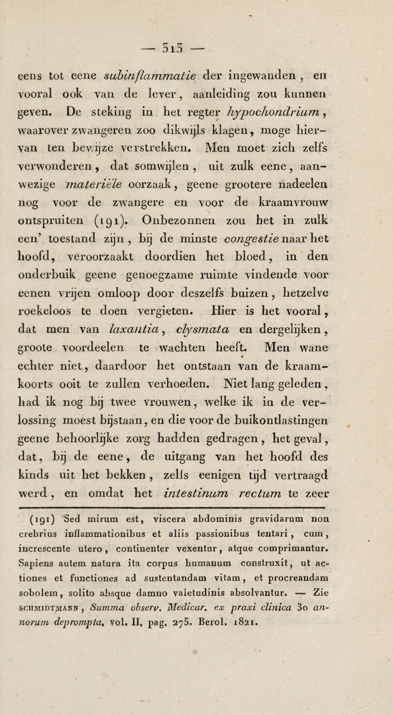 eeiis tot eene suhbiflammatie der ingewanden , eii vooral ook van de lever, aanleiding zou kunnen geven. De steking in het regter liypochondrium, waarover zwangeren zoo dikwijls klagen, moge hier¬ van ten bewijze verstrekken. Men moet zich zelfs verwonderen, dat somwijlen , uit zulk eene, aan¬ wezige materiële oorzaak, geene grootere nadeelen nog voor de zwangere en voor de kraamvrouw ontspruiten (191). Onbezonnen zou het in zulk een’ toestand zijn, bij de minste naar het hoofd, veroorzaakt doordien het bloed, in den onderbuik geene genoegzame ruimte vindende voor eenen vrijen omloop door deszelfs buizen, hetzelve roekeloos te doen vergieten. Hier is het vooral, dat men van laxantia, cfysmata en dergelijken, groole voordeelen te wachten heeft. Men wane echter niet, daardoor het ontstaan van de kraam- koorts ooit te zullen verhoeden. Niet lang geleden , had ik nog bij twee vrouwen, welke ik in de ver¬ lossing moest bijstaan, en die voor de buikontlastingen geene behoorlijke zorg hadden gedragen, het geval, dat, bij de eene, de uitgang van het hoofd des kinds uit het bekken , zells eenigen tijd vertraagd werd, en omdat het intestinum rectum te zeer (191) Sed mirum est, viscera abdominis gravidarum noa crebrius inflammationibus et aliis passionibus teutari, cum, increscenle utero, contmenter vexeritur, atque comprimantur. Sapiens autem natura ita corpus humauum construxit, ut ac- tiones et functiones ad sustentandam vitara, et procreandam sobolem, solito absque darano vaietudinis absolvautur, -— Zie schmidïmakk , Summa obserp, Medlcar, ex praxi clinica 3o an- norum deprompta, vol. II, pag. 275. Berol, 1821.