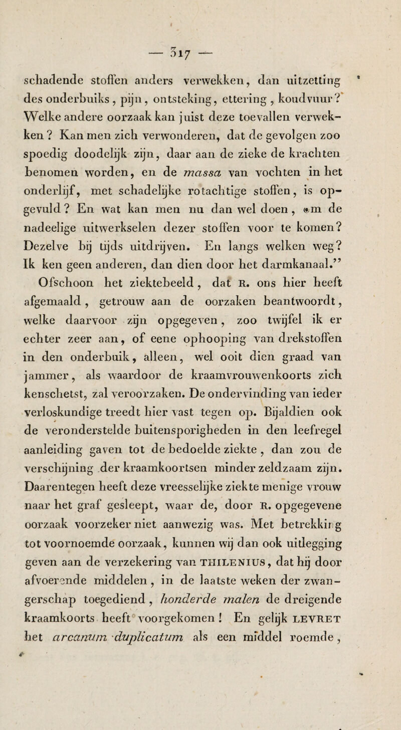 scliadende stoffen anders verwekken, dan uitzetting des onderbuiks , pijn, ontsteking, ettering , koudvuur Welke andere oorzaak kan juist deze toevallen verwek¬ ken ? Kan men zich verwonderen, dat de gevolgen zoo spoedig doodel:yk zijn, daar aan de zieke de krachten benomen worden, en de massa van vochten in het onderlijf, met schadelijke rotachtige stoffen, is op¬ gevuld ? En wat kan men nu dan wel doen , »m de nadeelige uitwerkselen dezer stoffen voor te komen? Dezelve hij tijds uitdrijven. En langs welken weg? Ik ken geen anderen, dan dien door het darmkanaal.” Ofschoon het ziekteheeld , dat E. ons hier heeft afgemaaid, getrouw aan de oorzaken beantwoordt, welke daarvoor zijn opgegeven, zoo twijfel ik er echter zeer aan, of eene ophooping van drekstoffen in den onderbuik, alleen, wel ooit dien graad van jammer, als waardoor de kraamvrouwenkoorts zich kenschetst, zal veroorzaken. De ondervinding van ieder verloskundige treedt hier vast tegen op. Bijaldien ook de veronderstelde buitensporigheden in den leefregel aanleiding gaven tot de bedoelde ziekte , dan zou de verschijning der kraamkoortsen minder zeldzaam zijn. Daarentegen heeft deze vreesselijke ziekte menige vrouw naar het graf gesleept, waar de, door R. opgegevene oorzaak voorzeker niet aanwezig was. Met betrekkirg tot voornoemde oorzaak, kunnen wij dan ook uitlegging geven aan de verzekering van THILENIUS, dat hij door afvoerende middelen , in de laatste weken der zwan¬ gerschap toegediend , honderde malen de dreigende kraamkoorts heeft voorgekomen ! En gelijk levret het arcanum 'duplicatum als een middel roemde,