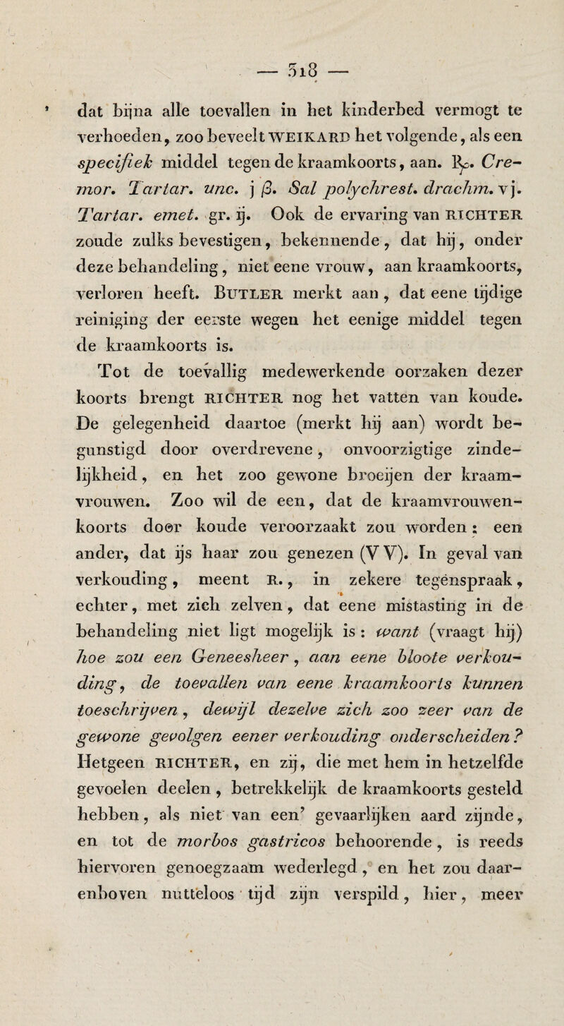 dat bijna alle toevallen in bet kinderbed verniogt te verhoeden, zoo beveelt weikard het volgende, als een specifieh middel tegen de kraamkoorts, aan. 1^. Cre- mor. Tartar. unc, ] (3. Sal polycJirest. draclim.Y]. Tartar. emet. Ook de ervaring van rtchter zoude zulks bevestigen, bekennende, dat hij, onder deze behandeling, niet eene vrouw, aan kraamkoorts, v^erloren heeft. Butler merkt aan, dat eene tijdige reiniging der eerste wegen het eenige middel tegen de kraamkoorts is. Tot de toevallig medewerkende oorzaken dezer koorts brengt richter nog het vatten van koude. De gelegenheid daartoe (merkt hij aan) wordt be¬ gunstigd door overdrevene, onvoorzigtige zinde¬ lijkheid , en het zoo gewone broeijen der kraam¬ vrouwen, Zoo wil de een, dat de kraamvrouwen¬ koorts door koude veroorzaakt zou worden; een ander, dat ijs haar zou genezen (V V). In geval van verkonding, meent R., in zekere tegénspraak, echter, met zich zelven, dat eene mistasting in de behandeling niet ligt mogelijk is : want (vraagt hij) hoe zou een Greneesheer, aan eene hloote verhou¬ ding ^ de toevallen van eene hraamkoorts hunnen toeschrijven , dewijl dezelve zich zoo zeer van de gewone gevolgen eener verhouding onderscheiden ? Hetgeen richter, en zij, die met hem in hetzelfde gevoelen deelen , betrekkelijk de kraamkoorts gesteld hebben, als niet van een’ gevaarlijken aard zijnde, en tot de morbos gastricos behoorende , is reeds hiervoren genoegzaam wederlegd, en het zou daar¬ enboven nutteloos lijd zijn verspild, hier, meer