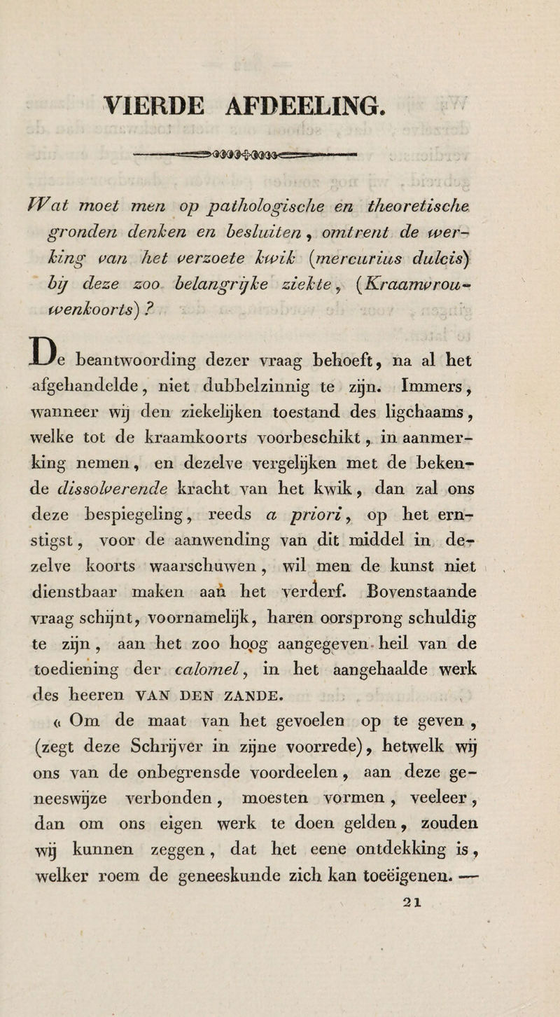 VIERDE AFDEELING. at moet men op pathologische en theoretische gronden denhen en hesluiten 9 omtrent de wer- hing can het uerzoete hwik {mercurius dulcis^ bij deze zoo belangrijke ziekte ^ {^Kraamvrou¬ wenkoorts^ ? De beantwoording dezer vraag behoeft, na al het afgehandelde, niet dubbelzinnig te zijn. Immers, wanneer wij den ziekelijken toestand des ligchaams, welke tot de kraamkoorts voorbeschikt, in aanmer¬ king nemen, en dezelve vergelijken met de beken¬ de dissoherende kracht van het kwik, dan zal ons deze bespiegeling, reeds a priorij op het ern¬ stigst , voor de aanwending van dit middel in de¬ zelve koorts waarschuwen, wil men de kunst niet 1 dienstbaar maken aan het verderf. Bovenstaande vraag schijnt, voornamelijk, haren oorsprong schuldig te zijn , aan het zoo hopg aangegeven, heil van de toediening der calomel ^ in het aangehaalde werk des heeren VAN den zande. (1 Om de maat van het gevoelen op te geven , (zegt deze Schrijver in zijne voorrede), hetwelk wij ons van de onbegrensde voordeelen, aan deze ge- neeswgze verbonden , moesten vormen , veeleer , dan om ons eigen werk te doen gelden, zouden wij kunnen zeggen, dat het eene ontdekking is, welker roem de geneeskunde zich kan toeëigenen. —