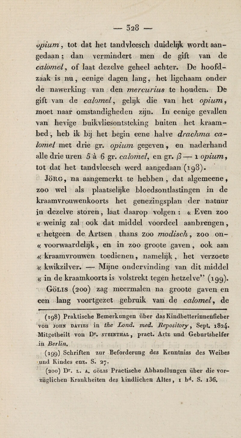 opium 5 tot dat het tandvleesch duidelijk wordt aan¬ gedaan ; dan vermindert men de gift van de calomel ^ of laat dezelve geheel achter. De hoofd¬ zaak is nu, eenige dagen lang, het ligchaam onder de nawerking van den mercurius te houden. De gift van de calomel ^ gelijk die van het opium ^ moet naar omstandigheden zijn. In eenige gevallen van hevige buik vliesontsteking buiten het kraam¬ bed, heb ik bg het begin eene halve drachmo. ca-- lomel met drie gr. opium gegeven, en naderhand alle drie uren 5 a 6 gr. calomelj en gr, -— i opium, tot dat het tandvleesch werd aangedaan (198). JÖE.G, na aangemerkt te hebben, dat algemeene, zoo wel als plaatselijke bloedsontlastingen in de kraamvrouwenkoorts het genezingsplan der natuur in dezelve storen, laat daarop volgen : « Even zoo « weinig zal ook dat middel voordeel aanbrengen, « hetgeen de Artsen thans zoo modisch, zoo on- « voorwaardelijk, en in zoo groote gaven, ook aan «kraamvrouwen toedienen, namelijk, het verzoete « kwikzilvei*. — Mijne ondervinding van dit middel « in de kraamkoorts is volstrekt tegen hetzelve’’ (199)* ■ GÖLis (200) zag meermalen na groote gaven en een lang voortgezet gebruik van de calomel^ de (198) Praktische Bemerkungen über das Kindbetterinnenfieber von JOHN DAviEs in the Lond. med, Repository ^ Sept. 1824» Mitgelheilt von D*. steikthal, pract. Artz und Geburtshelfer in Berlin, (199) Schriften zur Beforderung des Kenntniss des Weibes und Kindes enz. S. 27. (200) L. A. GÖLIS Practiscbe Abhandlungen über die yor-