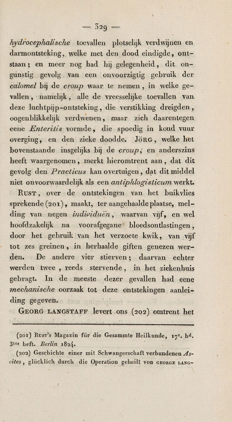 — 029 — hydrocephalische toevallen plotselijk verdwijnen en darmontsteking, welke rnet den dood eindigde, ont¬ staan ; en meer nog had hij gelegenheid, dit on¬ gunstig gevolg van een onvoorzigtig gebruik der calomel bij de croup waar te nemen , in welke ge¬ vallen , namelijk, alle de vreesselijke toevallen van deze luchtpijp-ontsteking , die verstikking dreigden , oogenblikkelijk verdwenen, maar zich daarentegen eene Enteritis vormde, die spoedig in koud vuur overging, en den zieke doodde. JÖRG, welke het bovenstaande insgelijks bij de croup i, en anderszins heeft waargenomen, merkt hieromtrent aan, dat dit gevolg den Practicus kan overtuigen , dat dit middel niet onvoorwaardelijk als een antiphlogisticum werkt. Rust , over de ontstekingen van het buikvlies sprekende (201) , maakt, ter aangehaalde plaatse, mel¬ ding van negen indwiduen, waarvan vijf, en wel hoofdzakelijk na voorafgegane bloedsontlastingen, door het gebruik van het verzoete kwik, van vijf tot zes greinen , in herhaalde giften genezen wer¬ den. De andere vier stierven; daarvan echter werden twee , reeds stervende , in het ziekenhuis gebragt. In de meeste dezer gevallen had eene mechanische oorzaak tot deze ontstekingen aanlei¬ ding gegeven. Georg langstaff levert ons (202) omtrent het (201) Rust’s Magazin für die Gesammte Heilkunde, 3163 heft. Berlin 1824* (202) Geschichte einer mit Schwangerscliafl verbundenen ^5- cites, glücklich durch die Operation geheilt von george la.ng- I