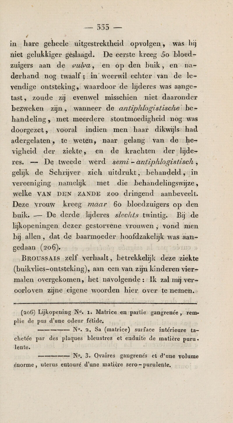 rr rr ^ - 000 — / in hare geheele uitgestrektheid opvolgen, was hij niet gelukkiger geslaagd. De eerste kreeg 5o bloed¬ zuigers aan de i^iiha ^ en op den buik, en na¬ derhand nog twaalf; in' weerwil echter van de le¬ vendige ontsteking, waardoor de lijderes was aange¬ tast , zoude zij evenwel misschien niet daaronder bezweken zijn, wanneer de antiphlogistische' handeling, met meerdere stoutmoedigheid nog was doorgezet, vooral indien men haar dikwijls had adergelaten, te weten, naar gelang van de he¬ vigheid der ziekte, en de krachten der lijde¬ res. — De tweede werd semi - antiphlogistisch , gelijk de Schrijver zich uitdrukt, behandeld, in vereeniging namelijk met die behandelingswijze, welke VAN DEN ZANDE ZOO dringend aanbeveelt. Deze vrouw kreeg maar 6o bloedzuigers op den buik. — De derde lijderes slechts twintig. Bij de lijkopeningen dezer gestorvene vrouw'^en j vond men bij allen, dat de baarmoeder hoofdzaikelijk was aan¬ gedaan (206). . ' . ; - > Broussais zelf verhaalt, betrekkelijk deze ziekte (buikvlies-ontsteking), aan een van zgn kinderen vier¬ malen overgekomen, het navolgende: Ik zal mij ver¬ oorloven zijne eigene woorden hier over te nemen. (206) Lijkopening N®. 1. Matrice en partie gangrenée , rem- plie de pus d’une odeur fe'tide. -N®. 2, Sa (matrice) surface int^rieure ta- chetëe par des plaques bleuatres et enduite de matière puru- lente. -N®. 3. Ovaires gangren^s et d’une volume e'norme, uterus entouré d’une matière sero - purulenle.