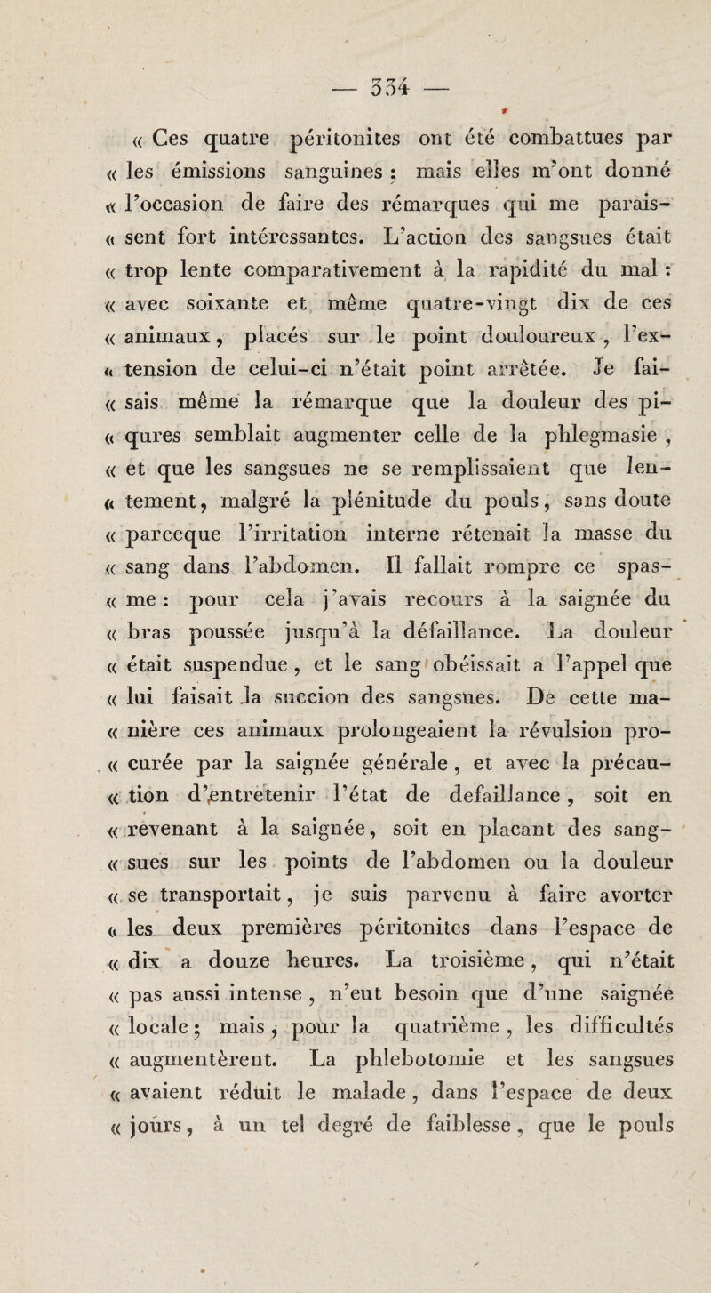 (( Ces qaatre péritoiiites ont été combattues par « les émissions sanguines ; mais elles m’ont donné ^ l’occasion de faire des ré marqués qui me parais- « sent fort intéressantes. L’acdon des sangsues était « trop lente comparativement a la rapidité du mal: « avec soixante et même quatre-vingt dix de ces « anlmaux, placés sur Ie point douloureux , Fex- <« tension de celui-ci n’était point arrêtée. Ie fai- (( sais même la rémarque que la douleur des pi- « qures semblait augmenter celle de la pblegmasie , « et que les sangsues ne se remplissaient que Jen- <( tement, malgré la piénitude du pouls, sans doute <( parceque 1’irritation interne rétenait Ia masse du « sang dans Fabdomen. II fallait rompre ce spas- <( me : pour cela j’avais recours a la saignée du <( bras poussée jusqu’a la défaillance. La douleur (( était suspendue , et Ie sang'obéissait a Fappel que <( lui faisait Ja succion des sangsues. De cette ma- <( nière ces animaux prolongeaient Ia révulsion pro- « curée par la saignée générale , et avec la précau- (C tion d’^ntretenir Fétat de defaillance , soit en « revenant a la saignée, soit en placant des sang- « sues sur les points de Fabdomen ou la douleur « se transportait, je suis parvenu a faire avorter les deux premières péritonites dans Fespace de « dix a douze heures. La troisième, qui n’était « pas aussi intense , n’eut besoin que d’une saignée « locale; mais j pour la quatrième , les difficultés « augmentèreut. La plilebotomie et les sangsues « avaient réduit Ie malade, dans Fespace de deux ((jours, a un tel degré de faiblesse, que Ie pouls 1