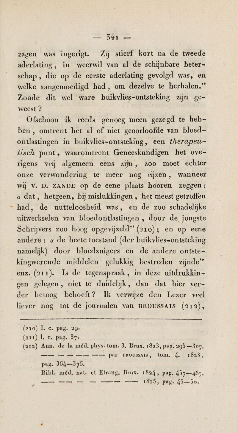 zagen was ingerigt. Zij stierf kort na de tweede aderlating, in weerwil van al de schijnbare beter- schap , die op de eerste aderlating gevolgd was, en welke aangemoedigd had, om dezelve te herhalen.’^ Zoude dit wel ware buikvlies-ontsteking zijn ge¬ weest ? Ofschoon ik reeds genoeg meen gezegd te heb¬ ben , omtrent het al of niet geoorloofde van bloed¬ ontlastingen in buikvlies-ontsteking, een therapeu¬ tisch punt, waaromtrent Geneeskundigen het ove¬ rigens vrij algemeen eens zijnzoo moet echter onze verwondering te meer nog rijzen , wanneer wij V. D. ZANDE op de eene plaats hooren zeggen : « dat, hetgeen, bij mislukkingen , het meest getroffen had, de nutteloosheid was, en de zoo schadelijke uitwerkselen van bloedontlastingen, door de jongste Schrijvers zoo hoog opgevijzeld” (210) ; en op eene andere : « de heete toestand (der buikvlies-ontsteking namelijk) door bloedzuigers en de andere ontste- kingwerende middelen gelukkig bestreden zijnde’^ enz. (211). Is de tegenspraak, in deze uitdrukkin¬ gen gelegen, niet te duidelijk, dan dat hier ver¬ der betoog behoeft? Ik verwijze den Lezer veel liever nog tot de journalen van BROUSSAIS (212), (210) 1. c. pag. 29. (211) 1. c. pag, 37. (212) Ann. de Ia mëd, phy,s. tom. 3. Brux. 1823, pag. 295—307. --— par BROUSSAIS, torn. 4* 1823, pag. 364—376* Bibl. mëd. nat. et Etrang. Brux. 1824, P^g. 4^7—467. --— —-— —.— 1825, pag, 45'—5o.