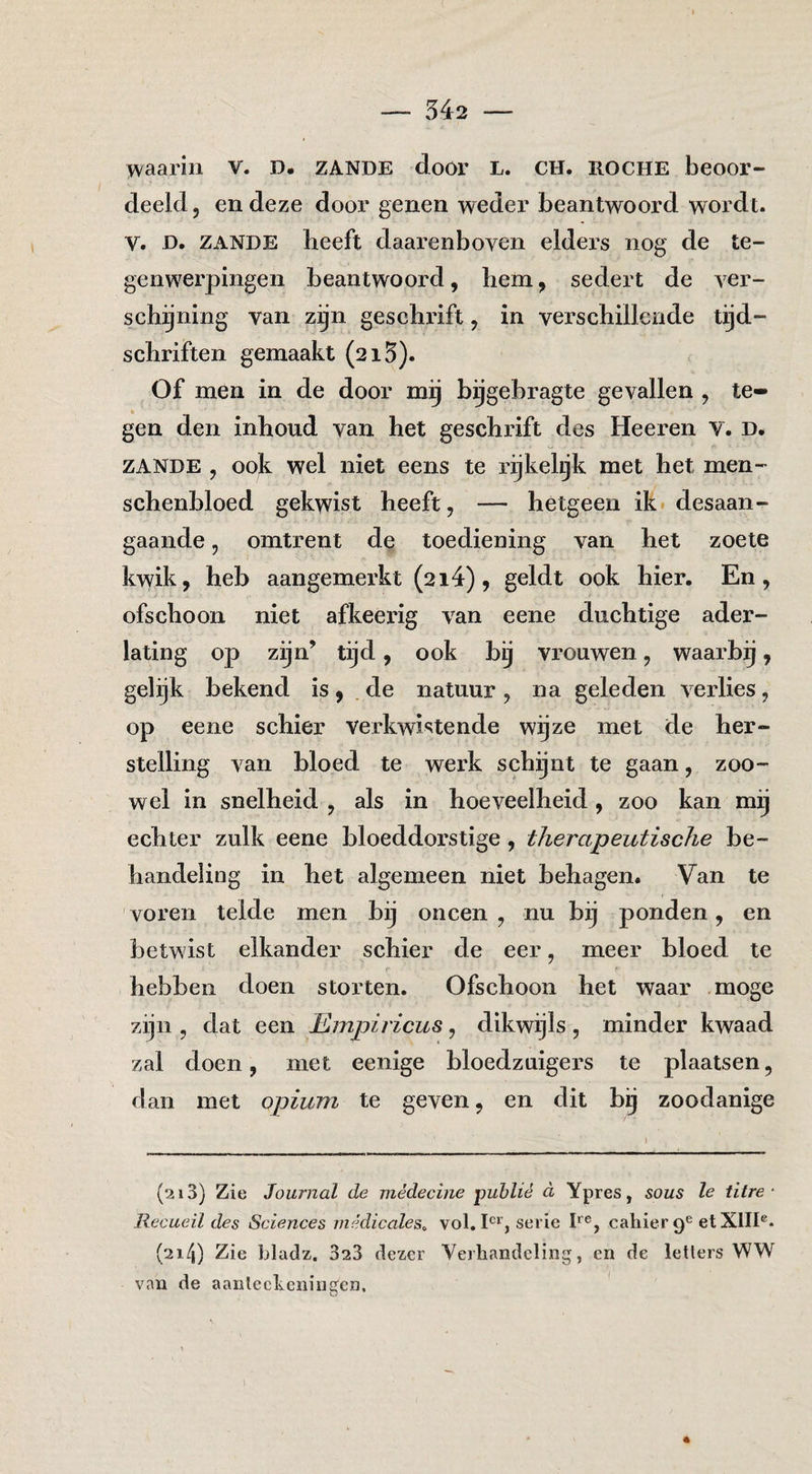 waarin V. D. ZANDE door L. CH. ROCHE beoor¬ deeld, en deze door genen weder beantwoord wordt. V. D. ZANDE heeft daarenboven elders nog de te- genw^erpingen beantwoord, hem, sedert de ver¬ schijning van zijn gesehrift, in verschillende tijd¬ schriften gemaakt (215). Of men in de door mij bijgehragte gevallen , te¬ gen den inhoud van het geschrift des Heeren V. d. ZANDE , ook wel niet eens te rijkehjk met het men- schenhloed gekwist heeft, — hetgeen ik* desaan- gaande, omtrent de toediening van het zoete kwik, heb aangemerkt (214), geldt ook hier. En, ofschoon niet afkeerig van eene duchtige ader¬ lating op zijn’ tijd, ook bij vrouwen, waarbij, gelijk bekend is, .de natuur , na geleden verlies, op eene schier verkwi^^tende wijze met de her¬ stelling van bloed te werk schgnt te gaan, zoo¬ wel in snelheid , als in hoeveelheid, zoo kan mij echter zulk eene bloeddorstige, therapeutische be¬ handeling in het algemeen niet behagen. Van te voren telde men bij oneen , nu bij ponden, en betwist elkander schier de eer, meer bloed te hebben doen storten. Ofschoon het waar .moge zijn , dat een Empiricus, dikwijls , minder kwaad zal doen, met eenige bloedzuigers te plaatsen, dan met opium te geven, en dit bij zoodanige (213) Zie Journal de mèdecine publié d Ypres, sous Ie titre ■ Recueil des Sciences inédicales^ vol. serie R®, cahier 9® et XIII®* (214) Zie bladz. 323 dezer Verhandeling, en de ietlers WW van de aanlecheningen. 4