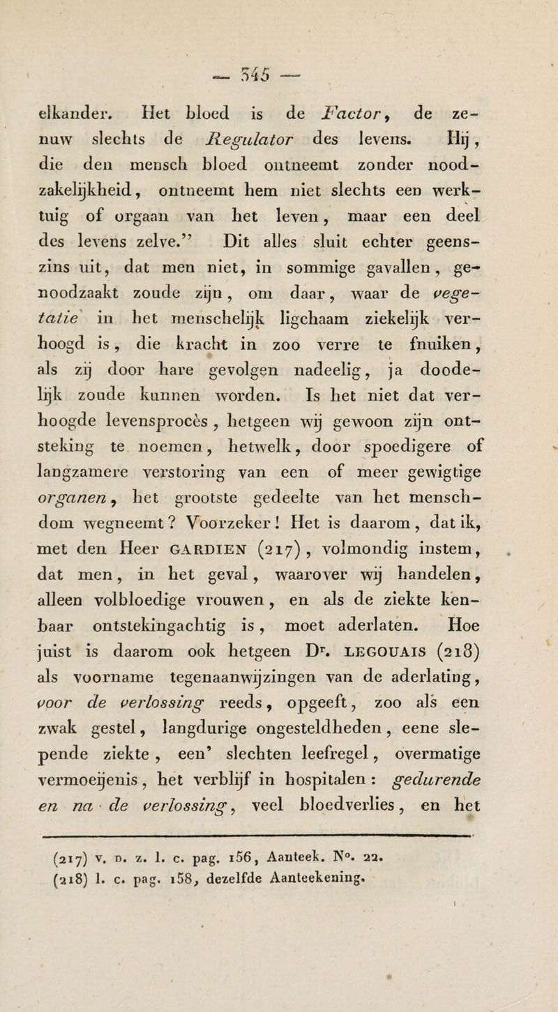 elkander. Het bloed is de ï'^actoPy de ze¬ nuw slechts de Kegulator des levens. Hij , die den mensch bloed ontneemt zonder nood¬ zakelijkheid , ontneemt hem niet slechts een werk- V tuig of orgaan van het leven, maar een deel des levens zelve.” Dit alles sluit echter geens¬ zins uit, dat men niet, in sommige gavallen, ge¬ noodzaakt zoude zijn, om daar, waar de {vege¬ tatie in het menschelijk ligchaam ziekelijk ver¬ hoogd is, die kracht in zoo verre te fnuiken, als zij door hare gevolgen nadeelig, ja doode¬ lijk zoude kunnen worden. Is het niet dat ver¬ hoogde levensprocès , hetgeen wij gewoon zijn ont¬ steking te noemen, hetwelk, door spoedigere of langzamere verstoring van een of meer gewigtige organen, het grootste gedeelte van het mensch- dom wegneemt ? Voorzeker! Het is daarom , dat ik, met den Heer gardien (217), volmondig instem, dat men, in het geval, waarover wij handelen, alleen volbloedige vrouwen, en als de ziekte ken¬ baar ontstekingachtig is, moet aderlaten. Hoe juist is daarom ook hetgeen D’’. legouais (218) als voorname tegenaan wij zingen van de aderlating, voor de verlossing reeds, opgeeft, zoo als een zwak gestel, langdurige ongesteldheden, eene sle¬ pende ziekte , een’ slechten leefregel, overmatige vermoeijenis , het verblijf in hospitalen : gedurende en na ■ de verlossing, veel bloedverlies, en het (217) V. D. z. 1. c. pag. i56, Aaiiteek. N®. 22. (218) 1. c. pag. i58, dezelfde Aanteekeaing.