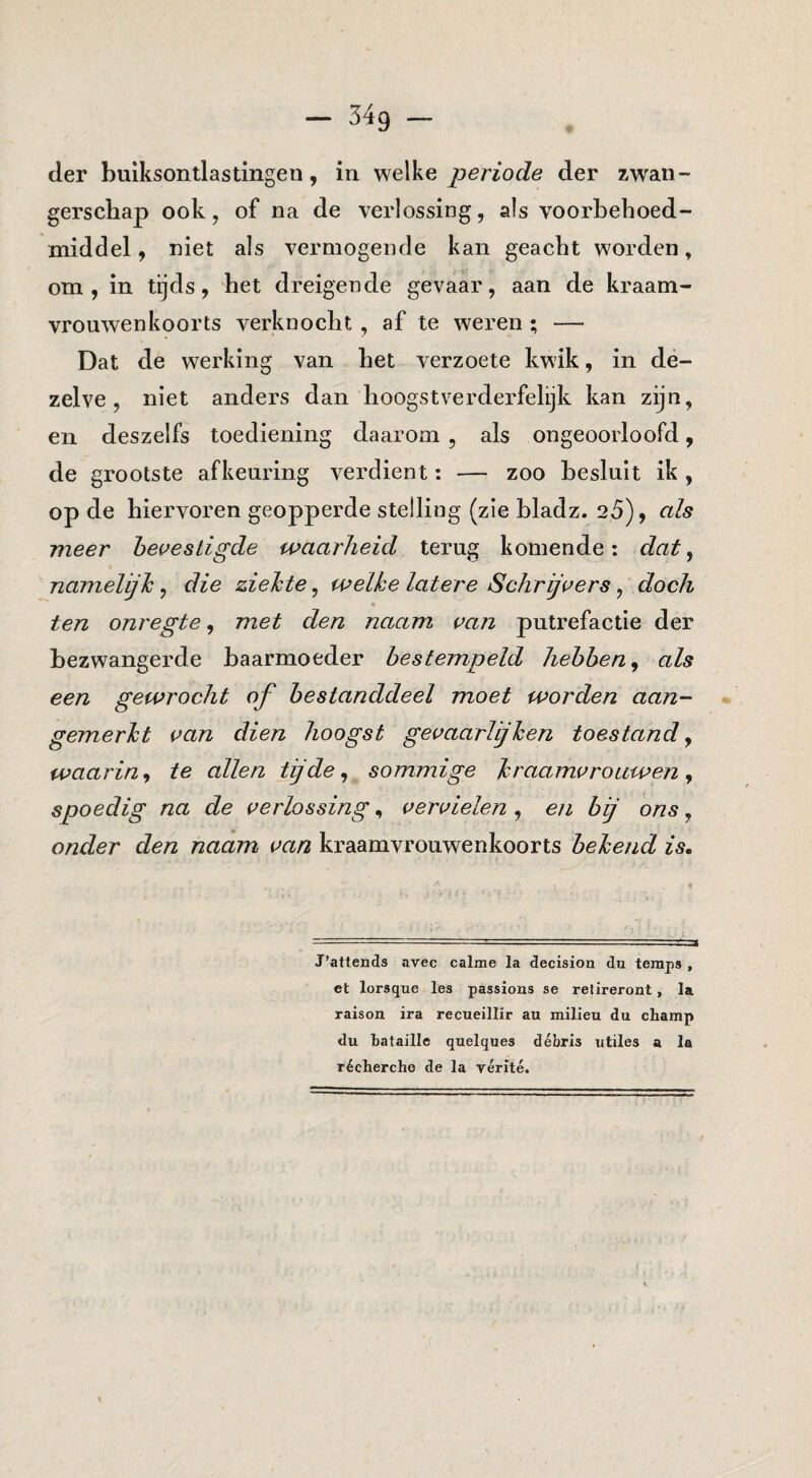 der buiksontlastingen, in welke periode der zwan¬ gerschap ook, of na de verlossing, als voorbehoed¬ middel , niet als vermogende kan geacht worden, om, in tijds, het dreigende gevaar, aan de kraam¬ vrouwenkoorts verknocht , af te weren ; — Dat de werking van het verzoete kwik, in de¬ zelve, niet anders dan hoogstverderfelijk kan zijn, en deszelfs toediening daarom , als ongeoorloofd, de grootste afkeuring verdient: — zoo besluit ik , op de hiervoren geopperde stelling (zie bladz. 25), als meer hei^estigde waarheid terug komende: dat^ namelijh, die ziehte, welke latere Schriji^ers, doch ten onregte, met den naam r>an putrefactie der bezwangerde baarmoeder bestempeld hebben^ als een gewrocht of bestanddeel moet worden aan- * gemerkt i^an dien hoogst gei’aarUjhen toestand y waarin y te allen tij de y sommige kraamvrouwen y spoedig na de verlossing, vervielen , en bij ons, onder den naam van kraamvrouwenkoorts bekend is. J’attends avec calme la decisiou du teraps , et lorsque les passions se refireroat, la raison ira recueillir au milieu du champ du bataille quelques débris utiles a la récherche de la yérité.