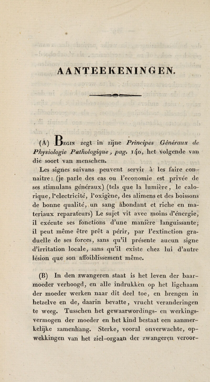 AANTEEKENINGEN. (A) zegt in zijne Principes Généraux de Physiologie Pathologique ^ png. het \olgende van die soort van menschen. Les signes suivans peuvent servir a les faire con- naitre: (je parle des cas ou 1’economie est prive'e de ses stimulans généraux) (tels que la lumière, Ie calo- rique, Telectricité, l’oxigène, des alimens et des hoissons de honne qualité, un sang abondant et riche en ma- teriaux reparateurs) Le sujet vit avec moins d’énergie, il exécute ses fonctions d’une manière languissante; il peut même être pret a périr, par rextinction gra- duelle de ses forces, sans qu’il présente aucun signe d’irritation locale, sans qu’il existe chez lui d’autre lésion que son alFoiblissement même. (B) In den zwangeren staat is het leven der baar¬ moeder verhoogd, en alle indrukkén op het ligchaarn der moeder werken naar dit deel toe, en brengen in hetzelve en de, daarin bevatte, vrucht veranderingen te weeg. Tusschen het gewaarwordings- en werkings¬ vermogen der moeder en het kind bestaat een aanmer¬ kelijke zamenhang. Sterke, vooral onverwachte, op¬ wekkingen van het ziel-orgaan der zwangeren veroor-