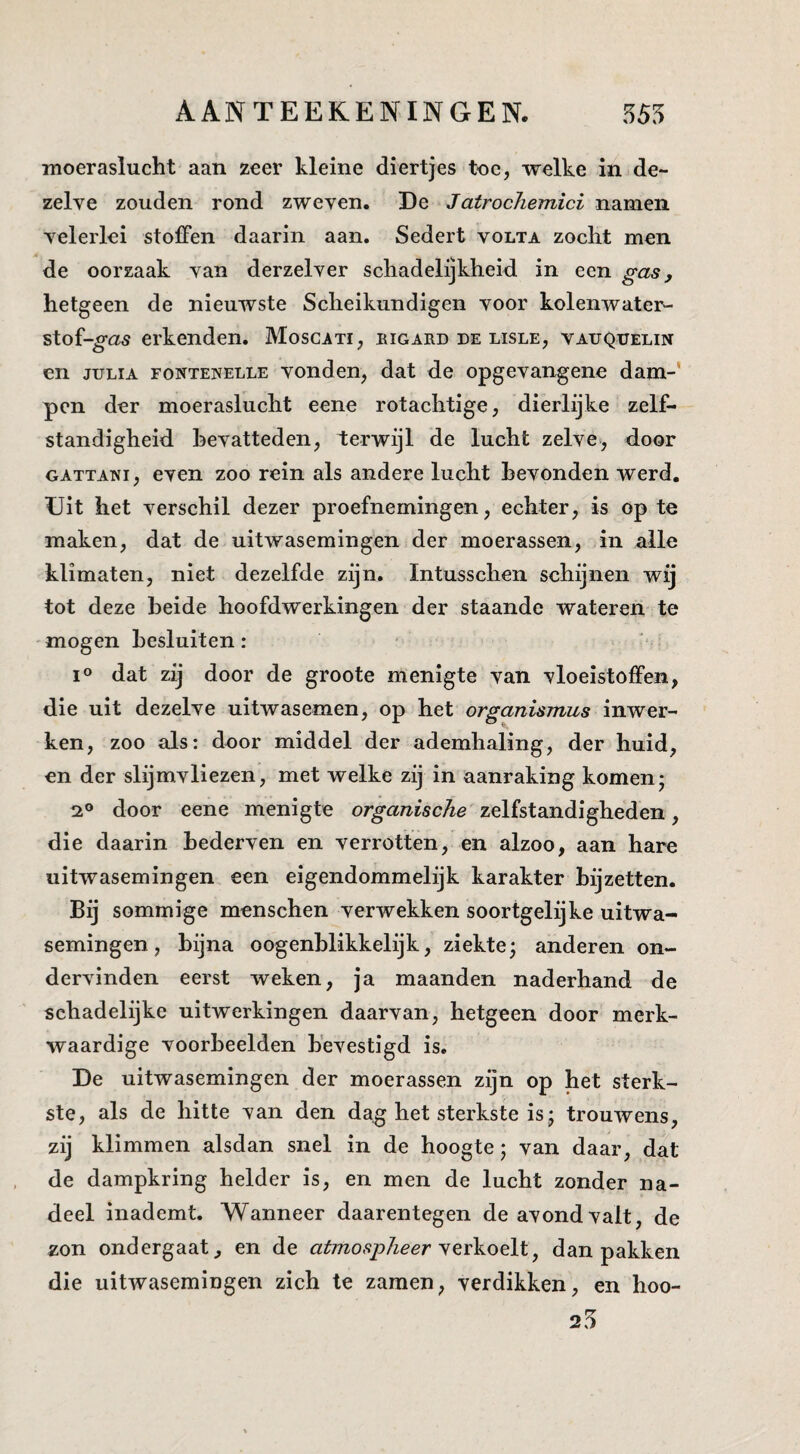 AAN TE EKEN IN GEN. 555 moeraslucht aan zeer kleine diertjes toe, welke in de¬ zelve zouden rond zweven. De Jatrochemici namen velerlei stoffen daarin aan. Sedert volta zocht men de oorzaak van derzelver schadelijkheid in een gas, hetgeen de nieuwste Scheikundigen voor kolenwater- stof-^as erkenden. Moscati, eigard de lisle, vauquelin en JULIA FONTENELLE vondcn, dat de opgevangene dam-' pen der moeraslucht eene rotachtige, dierlijke zelf¬ standigheid hevatteden, terwijl de lucht zelve, door GATTANi, even zoo rein als andere lucht bevonden werd. Uit het verschil dezer proefnemingen, echter, is op te maken, dat de uitwasemingen der moerassen, in alle klimaten, niet dezelfde zijn. Intusschen schijnen wij tot deze beide hoofdwerkingen der staande wateren te mogen besluiten: ■ dat zij door de groote menigte van vloeistoffen, die uit dezelve uitwasemen, op het organismus inwer¬ ken, zoo als: door middel der ademhaling, der huid, en der slijmvliezen, met welke zij in aanraking komen- 2° door eene menigte organische zelfstandigheden, die daarin bederven en verrotten, en alzoo, aan hare uitwasemingen een eigendommelijk karakter bijzetten. Bij sommige menschen verwekken soortgelijke uitwa¬ semingen , bijna oogenblikkelijk, ziekte; anderen on¬ dervinden eerst weken, ja maanden naderhand de schadelijke uitwerkingen daarvan, hetgeen door merk¬ waardige voorbeelden bevestigd is. De uitwasemingen der moerassen zijn op het sterk¬ ste, als de hitte van den dag het sterkste is; trouwens, zij klimmen alsdan snel in de hoogte; van daar, dat de dampkring helder is, en men de lucht zonder na¬ deel inademt. Wanneer daarentegen de avond valt, de zon ondergaat, en de atmospheer ^ dan pakken die uitwasemingen zich te zaraen, verdikken, en hoo-