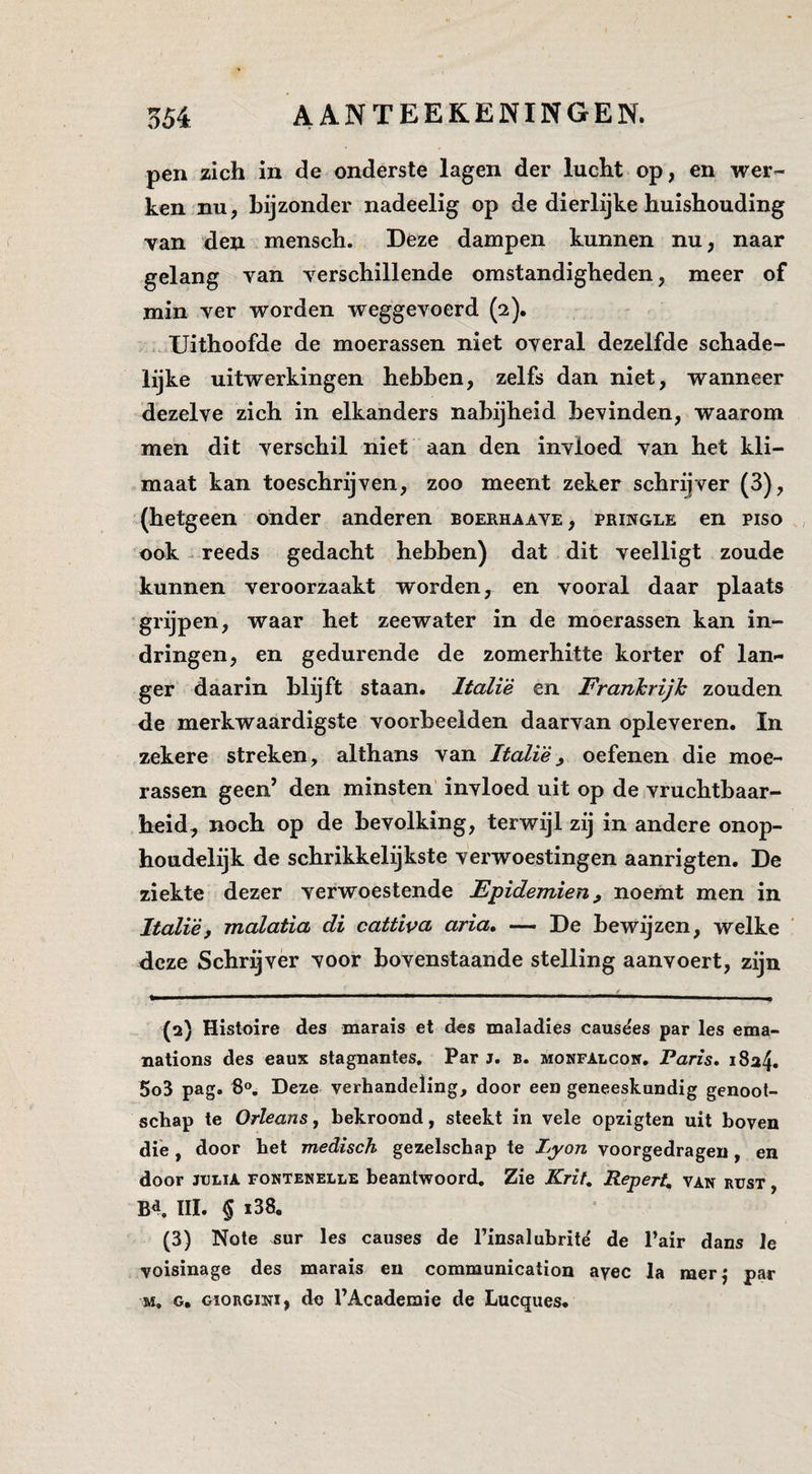 pen zich in de onderste lagen der lucht op, en wer¬ ken.nu, bijzonder nadeelig op de dierlijke huishouding van den mensch. Deze dampen kunnen nu, naar gelang van verschillende omstandigheden, meer of min ver worden weggevoerd (2). ..Uithoofde de moerassen niet overal dezelfde schade¬ lijke uitwerkingen hebben, zelfs dan niet, wanneer dezelve zich in elkanders nabijheid bevinden, waarom men dit verschil niet aan den invloed van het kli¬ maat kan toeschrijven, zoo meent zeker schrijver (3), (hetgeen onder anderen boerhaave, pringle en piso ook ^ reeds gedacht hebben) dat dit veelligt zoude kunnen veroorzaakt worden, en vooral daar plaats “grijpen, waar het zeewater in de moerassen kan in¬ dringen, en gedurende de zomerhitte korter of lan¬ ger daarin blijft staan. Italië en Frankrijk zouden de merkwaardigste voorbeelden daarvan opleveren. In zekere streken, althans van Italië, oefenen die moe¬ rassen geen’ den minsten invloed uit op de vruchtbaar¬ heid, noch op de bevolking, terwijl zij in andere onop¬ houdelijk de schrikkelijkste verwoestingen aanrigten. De ziekte dezer verwoestende Epidemien, noemt men in Italiëi malatia di cattiva aria, — De bewijzen, welke deze Schrijver voor bovenstaande stelling aanvoert, zijn (2) Histoire des marais et des maladies causëes par les ema- nations des eaux stagnantes. Par j. b. monfalcon. Paris, i8a4. 5o3 pag. 6®, Deze verhandeling, door een geneeskundig genoot¬ schap te OrleanSy bekroond, steekt in vele opzigten uit boven die , door het medisch gezelschap te Zj/o/z voorgedragen, en door JULIA FONTENELLE beantwoord. Zie Krif, Repert, van rust , Bd. III. § i38. (3) Note sur les causes de 1’insalubritë de 1’air dans Je voisinage des marais en communication ayec la raerj par M. G. GïORGiNi, do l’Academie de Lucques.