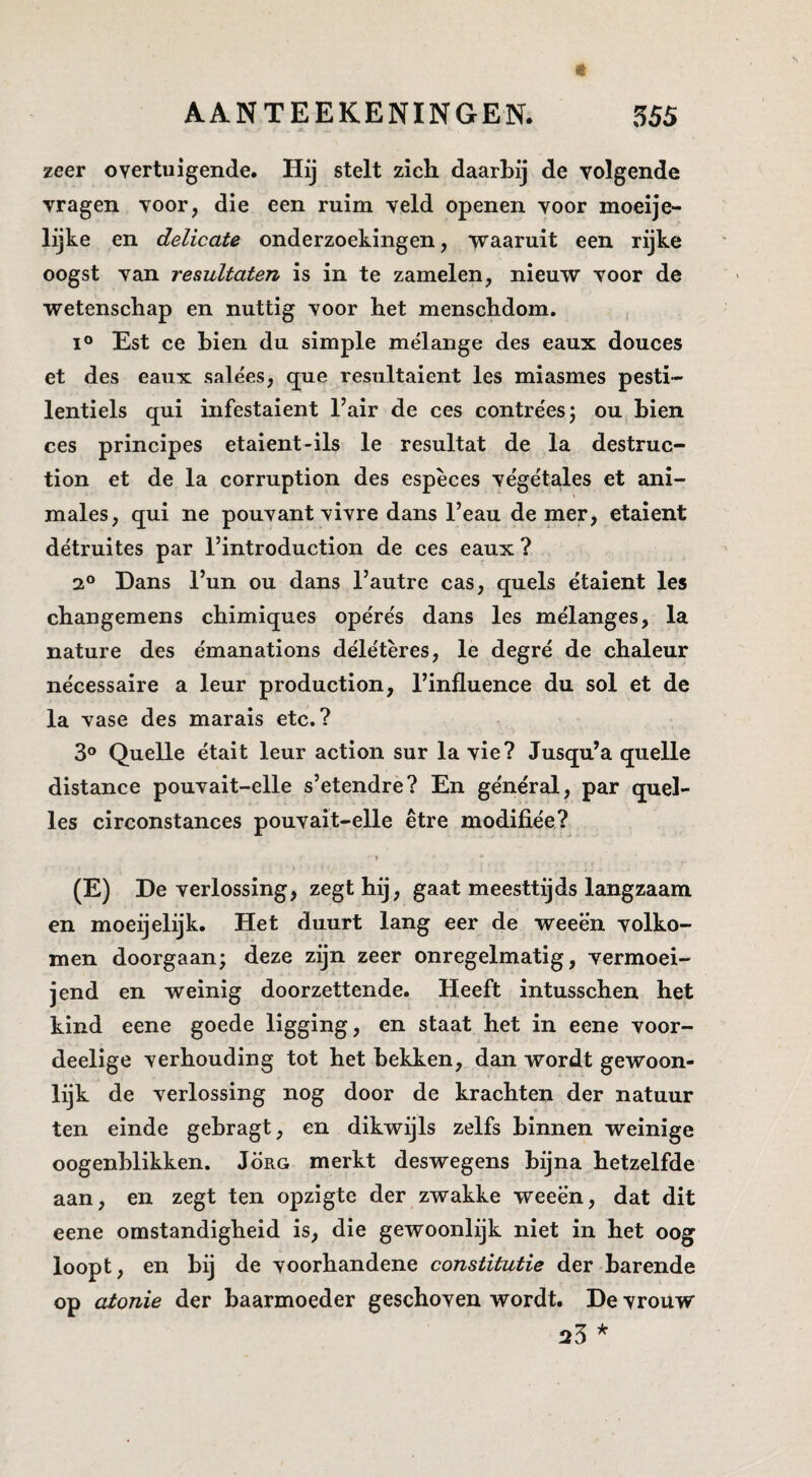 zeer overtuigende. Hij stelt zich daarbij de volgende vragen voor, die een ruim veld openen voor moeije- lijke en delicate onderzoekingen, waaruit een rijke oogst van resultaten is in te zamelen, nieuw voor de wetenschap en nuttig voor het menschdom. 1° Est ce hien du simple melange des eaux douces et des eaux salées, que resultaient les miasmes pesti- lentiels qui infestaient 1’air de ces contre'esj ou hien ces principes etaient-ils Ie resultat de la destruc- tion et de la corruption des espèces végelales et ani- \ males, qui ne pouvant vivre dans 1’eau de mer, etaient détruites par 1’introduction de ces eaux ? 2° Hans l’un ou dans 1’autre cas, quels étaient les changemens chimiques ope'rés dans les mélanges, la nature des émanations délétères, Ie degré de chaleur nécessaire a leur production, llnfluence du sol et de la vase des marais etc.? 3° Quelle était leur action sur la vie? Jusqu’a quelle distance pouvait-elle s’etendre? En général, par quel- les circonstances pouvait-elle être modifiée? » (E) De verlossing, zegt hij, gaat meesttijds langzaam en moeijelijk. Het duurt lang eer de weeën volko¬ men doorgaan; deze zijn zeer onregelmatig, vermoei- jend en weinig doorzettende. Heeft intusschen het kind eene goede ligging, en staat het in eene voor- deelige verhouding tot het hekken, dan wordt gewoon¬ lijk de verlossing nog door de krachten der natuur ten einde gehragt, en dikwijls zelfs hinnen weinige oogenhlikken. Jörg merkt des wegens hijna hetzelfde aan, en zegt ten opzigte der zwakke weeën, dat dit eene omstandigheid is, die gewoonlijk niet in het oog loopt, en hij de voorhandene constitutie der harende op atonie der baarmoeder geschoven wordt. De vrouw 25 *