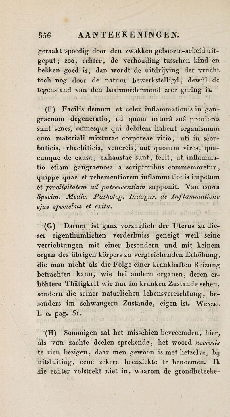 geraakt spoedig door den zwakken geboorte-arheid uit¬ geput j zoo, echter, de verhouding tusschen kind en bekken goed is, dan wordt de uitdrijving der vrucht toch nog door de natuur bewerkstelligd, dewijl de tegenstand van den baarmoedermond zeer gering is. (F) Facilis demum et celer inflammationis in gan- graenam degeneratie, ad quam natura sua proniores sunt senes, omnesque qui debilem habent organismum cum niateriali mixturae corporeae vitio, uti in scor- buticis, rhachiticis, venereis; aut quorum vires, qua- cunque de causa, exhaustae sunt, fecit, ut inflamma- tio etiam gangraenosa a scriptoribus commemoretur, quippe quae et vehementiorem inflammationis impetum èt proclivitatem ad putrescentiam supponit. Van cooth Specim, Wedic, Patholog, Inaugur» de Inflammatione ejus speciebus et exitu* i ' (G) Darum ist ganz vorziiglich- der Uterus zu die- ser eigenthumlichen verderbniss geneigt weil seine verrichtungen mit einer besondern und mit keinem nrgan des übrigen körpers zu vergleichenden Erhöhung, 'die man nicht als' die Folge einer krankhaften Reizung betrachten kann, wie bei andern organen, deren er- höhtere Thatigkeit wir nur im kranken Zustande sehen, sondern die seiner naturlichen lebensverrichtung, be- sonders im schwangern Zustande, eigen ist. Wenzel 1. c. pag. 5i. “(H) Sommigen zal het misschien bevreemden, hier, als V£tti zachte deelen sprekende, het woord necrosis te zien bezigen, daar men gewoon is met hetzelve, bij uitsluiting, eene zekere beenziekte te benoemen. Ik .zie echter volstrekt niet in, waarom de grondbeteeke-