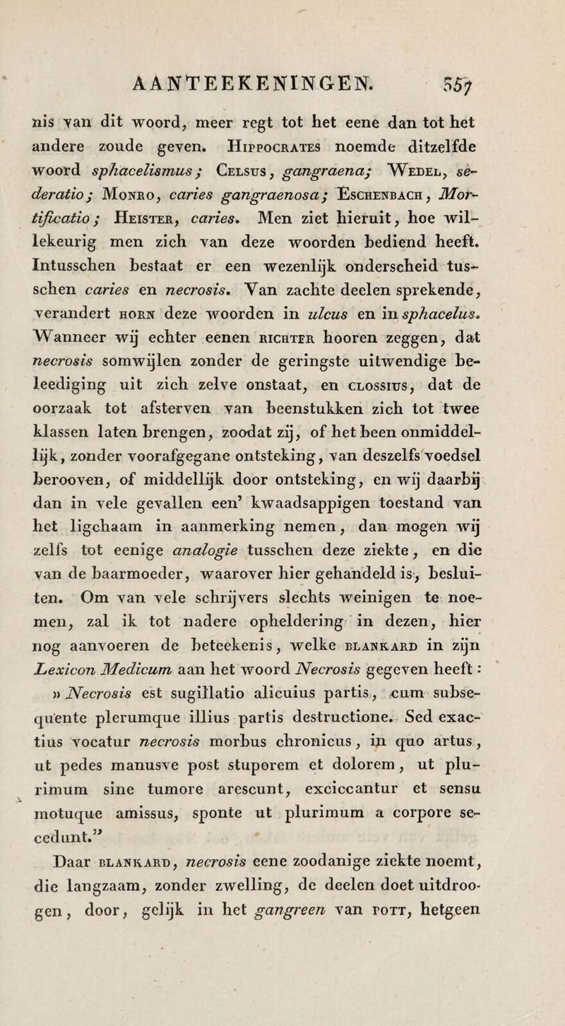 nis yan dit woord, meer regt tot het eene dan tot het andere zoude geven. Hippocrates noemde ditzelfde woord sphacelismus ^ Celsus, gangraena; Wedel, se- deratio; Monro, caries gangraenosa; Eschenbach, Mor^- tificatio; Heister, caries. Men ziet hieruit, hoe wil¬ lekeurig men zich van deze woorden bediend heeft. Intusschen bestaat er een wezenlijk onderscheid tus- schen caries en necrosis. Van zachte deelen sprekende, verandert horn deze woorden in ulcus en ïïisphacelus. Wanneer wij echter eenen richter hooren zeggen, dat necrosis somwijlen zonder de geringste uitwendige he- leediging uit zich zelve onstaat, en clossius, dat de oorzaak tot afsterven van beenstukken zich tot twee klassen laten brengen, zoodatzij, of het been onmiddel¬ lijk, zonder voorafgegane ontsteking, van deszelfs voedsel berooven, of middellijk door ontsteking, en wij daarbg dan in vele gevallen een’ kwaadsappigen toestand van het ligchaam in aanmerking nemen, dan mogen wij zelfs tot eenige analogie tusschen deze ziekte, en die van de baarmoeder, waarover hier gehandeld is., beslui¬ ten. Om van vele schrijvers slechts weinigen te noe¬ men, zal ik tot nadere opheldering in dezen, hier nog aanvoeren de beteekenis, welke blankard in zijn Lexicon Medicum aan het woord Necrosis gegeven heeft: Necrosis est sugillatio alicuius partis, num subse- quente plerumque illius partis destructione. Sed exac- tius vocatur necrosis morbus chronicus, in quo artus, ut pedes manusve post stuporem et dolorem, ut plu- rimum sine tumore arescunt, exciccantur et sensu motuque amlssus, sponte ut plurimum a corpore se- cediint.” Daar blank.ard, necrosis eene zoodanige ziekte noemt, die langzaam, zonder zwelling, de deelen doet uitdroo- gen, door, gelijk in het gangreen van pott, hetgeen