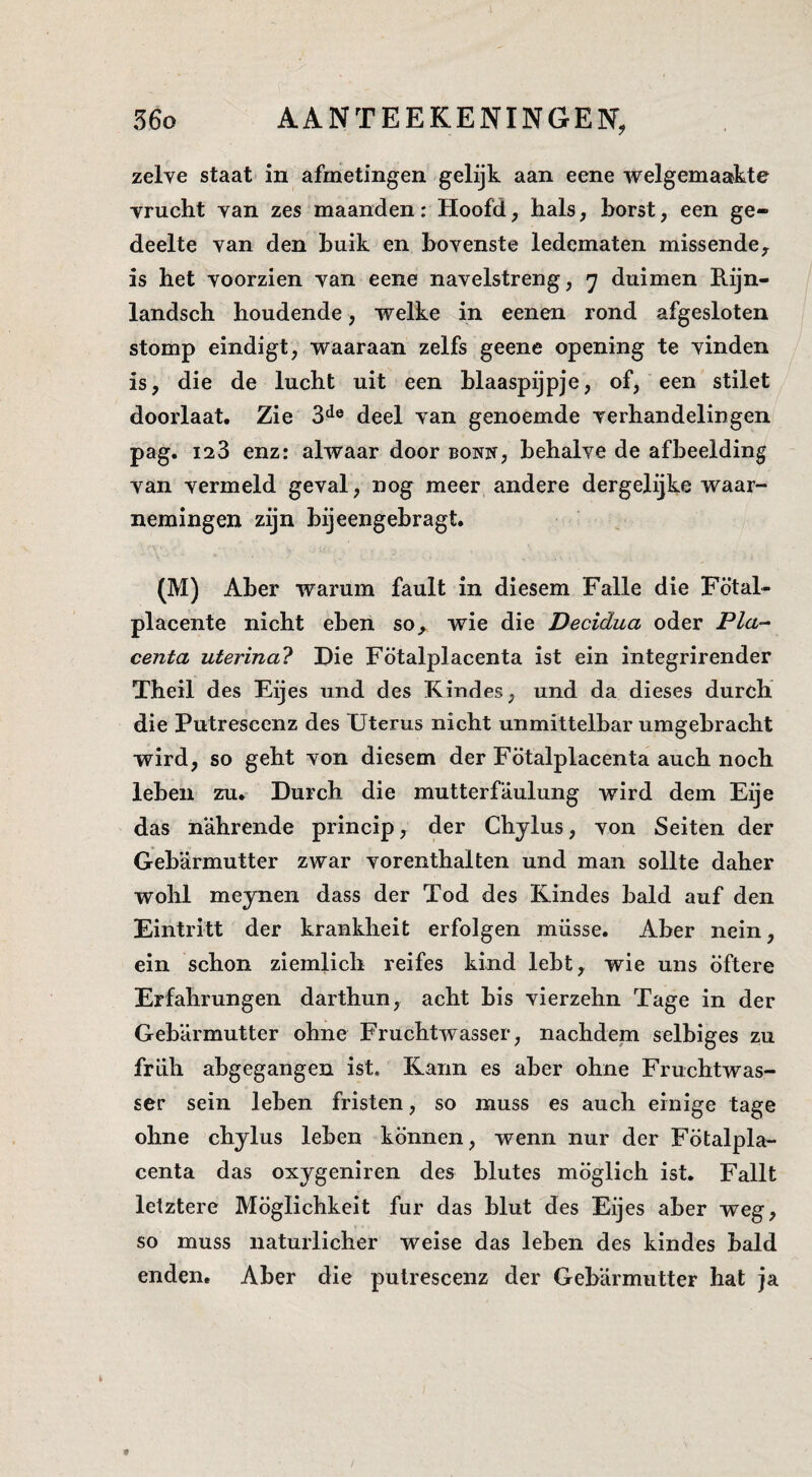 zelve staat in afmetingen gelijk aan eene welgemaakte vrucht van zes maanden: Hoofd, hals, horst, een ge¬ deelte van den huik en bovenste ledematen missende^ is het voorzien van eene navelstreng, 7 duimen Rijn- landsch houdende, welke in eenen rond afgesloten stomp eindigt, waaraan zelfs geene opening te vinden is, die de lucht uit een hlaaspijpje, of, een stilet doorlaat. Zie 3*^® deel van genoemde verhandelingen pag. 123 enz: alwaar door bonk, behalve de afbeelding van vermeld geval, nog meer andere dergelijke waar¬ nemingen zijn bijeengebragt. (M) Aber warum fault in diesem Falie die Fötal- placente nicht eben so,^ wie die Decidua oder P/a- centa uterina? Die Fötalplacenta ist ein integrirender Theil des Eijes und des Kindes, und da dieses durch die Putrescenz des Uterus nicht unmittelbar umgebracht wird, so geht von diesem der Fötalplacenta auch noch leben zu. Durch die mutterfaulung wird dem Eije das nahrende princip, der Chylus, von Seiten der Gebarmutter zwar vorenthalten und man sollte daher wohl meynen dass der Tod des Kindes bald auf den Eintritt der krankheit erfolgen müsse. Aber nein, ein schon ziemlich reifes kind lebt, wie uns öftere Erfahrungen darthun, acht bis vierzehn Tage in der Gebarmutter ohne Fruchtwasser, nachdem selbiges zu friih abgegangen ist. Karin es aber ohne Fruchtwas¬ ser sein leben fristen, so muss es auch einige tage ohne chylus leben können, wenn nur der Fötalpla¬ centa das oxygeniren des blutes möglich ist. Fallt letztere Möglichkeit fur das blut des Eijes aber weg, so muss naturlicher weise das leben des kindes bald enden. Aber die putrescenz der Gebarmutter hat ja