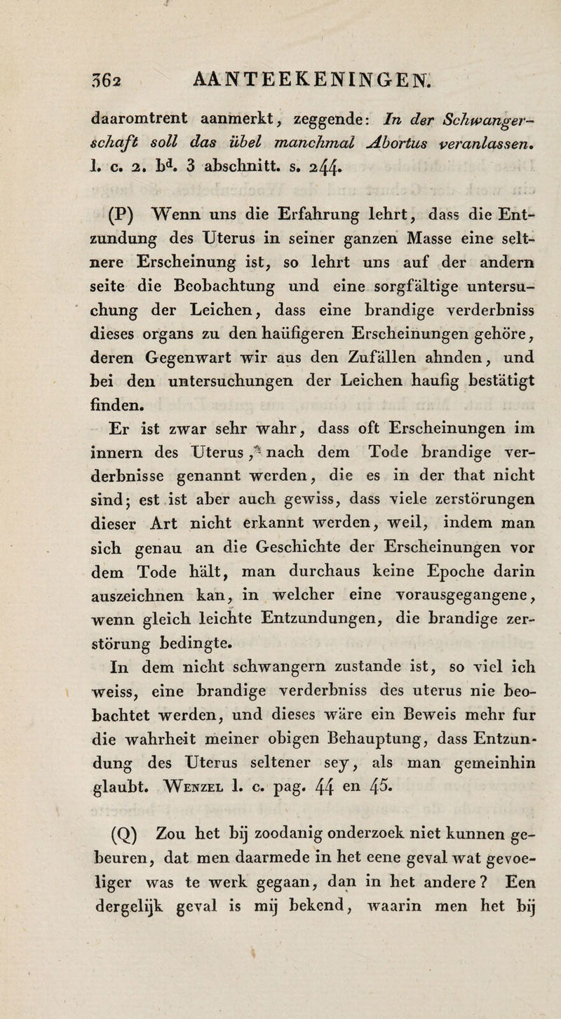 daaromtrent aanmerkt, zeggende: In der Schwanger- schaft soll das Übel manchmal uibortus veranlassen» 1. c. 2. 3 abschnitt. s. 244» (P) Wenn uns die Erfahrung lehrt, dass die Ent- zundung des Uterus in seiner ganzen Masse eine selt- nere Erscheinung ist, so lehrt uns auf der andern seite die Beobacbtung und eine sorgfaltige untersu- chung der Leicben, dass eine brandige yerderbniss dieses organs zu den haiifigeren Erscheinungen gehore, deren Gegenwart wir aus den Zufallen ahnden, und bei den untersuchungen der Leicben haufig bestatigt finden. Er ist zwar sehr wahr, dass oft Erscheinungen im innern des Uterus f nach dem Tode brandige ver- derbnisse genannt werden, die es in der that nicht sind; est ist aber auch gewiss, dass viele zerstörungen dieser Art nicht erkannt werden, weil, indem man sich genau an die Geschichte der Erscheinungen vor dem Tode halt, man durchaus keine Epoche darin auszeichnen kan, in welcher eine yorausgegangene, wenn gleich leichte Entzundungen, die brandige zer- störung bedingte. In dem nicht schwangern zustande ist, so yiel ich weiss, eine brandige verderbniss des uterus nie beo- bachtet werden, und dieses ware ein Beweis mehr fur die wahrheit meiner obigen Behauptung, dass Entzun- dung des Uterus seltener sey, als man gemeinhin glaubt. Wenzel 1. c. pag. 44 4^* (Q) Zou het bij zoodanig onderzoek niet kunnen ge¬ beuren, dat men daarmede in het eene geval wat gevoe¬ liger was te werk gegaan, dan in het andere? Een dergelijk geval is mij bekend, waarin men het bij